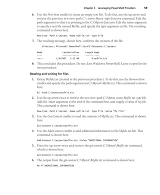 Chapter 3 Leveraging PowerShell Providers 59
6. Use the New-Item cmdlet to create an empty text file. To do this, use the up arrow and
retrieve the previous new-item -path C: -name Mytest -type directory command. Edit the
path argument so that it is pointing to the C:Mytest directory. Edit the name argument
to specify a text file named Myfile, and specify the type argument as file. The resulting
command is shown here:
New-Item -Path C:mytest -Name myfile.txt -type file
7. The resulting message, shown here, confirms the creation of the file:
Directory: Microsoft.PowerShell.CoreFileSystem::C:mytest
Mode LastWriteTime Length Name
---- ------------- ------ ----
-a--- 1/4/2007 3:12 AM 0 myfile.txt
8. This concludes this procedure. Do not close Windows PowerShell. Leave it open for the
next procedure.
Reading and writing for files
1. Delete Myfile.txt (created in the previous procedure). To do this, use the Remove-Item
cmdlet and specify the path argument as C:MytestMyfile.txt. This command is shown
here:
RI -Path C:mytestmyfile.txt
2. Use the up arrow twice to retrieve the new-item -path C:Mytest -name Myfile.txt -type file.
Add the -value argument to the end of the command line, and supply a value of my file.
This command is shown here:
New-Item -Path C:mytest -Name myfile.txt -Type file -Value "My file"
3. Use the Get-Content cmdlet to read the contents of Myfile.txt. This command is shown
here:
Get-Content C:mytestmyfile.txt
4. Use the Add-Content cmdlet to add additional information to the Myfile.txt file. This
command is shown here:
Add-Content C:mytestmyfile.txt -Value "ADDITIONAL INFORMATION"
5. Press the up arrow twice and retrieve the get-content C:MytestMyfile.txt command,
which is shown here:
Get-Content C:mytestmyfile.txt
6. The output from the get-content C:MytestMyfile.txt command is shown here:
My fileADDITIONAL INFORMATION
 