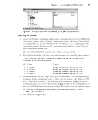 Chapter 3 Leveraging PowerShell Providers 63
Figure 3-6 A Regedit.exe similar view of HKEY_LOCAL_MACHINESOFTWARE
Searching for hotfixes
1. Use the Get-ChildItem cmdlet and supply a value for the path argument. Use the HKLM:
PSDrive and supply a path of SoftwareMicrosoftWindows NTCurrentVersionHot-
fix. Because there is a space in Windows NT, you will need to use a single quote (') to
encase the command. You can use Tab completion to assist with the typing. The com-
pleted command is shown here:
GCI -Path 'HKLM:SOFTWAREMicrosoftWindows NTCurrentVersionHotFix'
2. The resulting similar list of hotfixes is seen in the output here, in abbreviated fashion:
Hive: Microsoft.PowerShell.CoreRegistry::HKEY_LOCAL_MACHINESOFTWAREMicros
oftWindows NTCurrentVersionHotFix
SKC VC Name Property
--- -- ---- --------
1 8 KB873333 {Installed, Comments, Backup Dir, Fix...
1 8 KB873339 {Installed, Comments, Backup Dir, Fix...
1 8 KB883939 {Installed, Comments, Backup Dir, Fix...
1 8 KB885250 {Installed, Comments, Backup Dir, Fix...
3. To retrieve information on a single hotfix, you will need to add a Where-Object cmdlet.
You can do this by using the up arrow to retrieve the previous gci -path 'HKLM:SOFT-
WAREMicrosoftWindows NTCurrentVersionHotFix' command and pipelining the
resulting object into the Where-Object cmdlet. Supply a value for the name property, as
seen in the code listed here. Alternatively, supply a “KB” number from the previous output.
GCI -Path 'HKLM:SOFTWAREMicrosoftWindows NTCurrentVersionHotFix' | where
{$_.Name -like "*KB928388"}
4. This concludes this procedure.
 