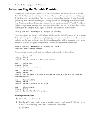 64 Chapter 3 Leveraging PowerShell Providers
Understanding the Variable Provider
The variable provider provides access to the variables that are defined within Windows
PowerShell. These variables include both user-defined variables, such as $mred, and system-
defined variables, such as $host. You can obtain a listing of the cmdlets designed to work
specifically with variables by using the Get-Help cmdlet and specifying the asterisk (*) vari-
able. The commands used in the procedure are in the UnderstandingTheVariableProvider.txt
and WorkingWithVariables.txt files. To return only cmdlets, we use the Where-Object cmdlet
and filter on the category that is equal to cmdlet. This command is shown here:
Get-Help *variable | Where-Object {$_.category -eq ÒcmdletÓ}
The resulting list contains five cmdlets but is a little jumbled and difficult to read. So let’s mod-
ify the preceding command and specify the properties to return. To do this, use the up arrow
and pipeline the returned object into the Format-List cmdlet. Add the three properties we are
interested in: name, category, and synopsis. The revised command is shown here:
Get-Help *variable | Where-Object {$_.category -eq "cmdlet"} |
Format-List name, category, synopsis
The resulting output is much easier to read and understand. It is shown here:
Name : Get-Variable
Category : Cmdlet
Synopsis : Gets the variables in the current console.
Name : New-Variable
Category : Cmdlet
Synopsis : Creates a new variable.
Name : Set-Variable
Category : Cmdlet
Synopsis : Sets the value of a variable. Creates the variable if one with the requested
name does not exist.
Name : Remove-Variable
Category : Cmdlet
Synopsis : Deletes a variable and its value.
Name : Clear-Variable
Category : Cmdlet
Synopsis : Deletes the value of a variable.
Working with variables
1. Open Windows PowerShell.
2. Use the Set-Location cmdlet to set the working location to the variable PSDrive. Use the
sl alias to reduce typing needs. This command is shown here:
SL variable:
 