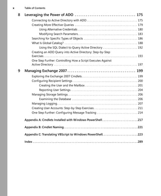 x Table of Contents
8 Leveraging the Power of ADO . . . . . . . . . . . . . . . . . . . . . . . . . . . . . . . . . 175
Connecting to Active Directory with ADO . . . . . . . . . . . . . . . . . . . . . . . . . . . . . . . . . . 175
Creating More Effective Queries . . . . . . . . . . . . . . . . . . . . . . . . . . . . . . . . . . . . . . . . . . 179
Using Alternative Credentials . . . . . . . . . . . . . . . . . . . . . . . . . . . . . . . . . . . . . . . . 180
Modifying Search Parameters. . . . . . . . . . . . . . . . . . . . . . . . . . . . . . . . . . . . . . . . 183
Searching for Specific Types of Objects . . . . . . . . . . . . . . . . . . . . . . . . . . . . . . . . . . . . 186
What Is Global Catalog? . . . . . . . . . . . . . . . . . . . . . . . . . . . . . . . . . . . . . . . . . . . . . . . . . 188
Using the SQL Dialect to Query Active Directory . . . . . . . . . . . . . . . . . . . . . . . 192
Creating an ADO Query into Active Directory: Step-by-Step
Exercises . . . . . . . . . . . . . . . . . . . . . . . . . . . . . . . . . . . . . . . . . . . . . . . . . . . . . . . . . . . . . . . 193
One Step Further: Controlling How a Script Executes Against
Active Directory . . . . . . . . . . . . . . . . . . . . . . . . . . . . . . . . . . . . . . . . . . . . . . . . . . . . . . . . 197
9 Managing Exchange 2007 . . . . . . . . . . . . . . . . . . . . . . . . . . . . . . . . . . . . . 199
Exploring the Exchange 2007 Cmdlets . . . . . . . . . . . . . . . . . . . . . . . . . . . . . . . . . . . . . 199
Configuring Recipient Settings . . . . . . . . . . . . . . . . . . . . . . . . . . . . . . . . . . . . . . . . . . . 200
Creating the User and the Mailbox . . . . . . . . . . . . . . . . . . . . . . . . . . . . . . . . . . . 201
Reporting User Settings. . . . . . . . . . . . . . . . . . . . . . . . . . . . . . . . . . . . . . . . . . . . . 204
Managing Storage Settings. . . . . . . . . . . . . . . . . . . . . . . . . . . . . . . . . . . . . . . . . . . . . . . 206
Examining the Database . . . . . . . . . . . . . . . . . . . . . . . . . . . . . . . . . . . . . . . . . . . . 206
Managing Logging. . . . . . . . . . . . . . . . . . . . . . . . . . . . . . . . . . . . . . . . . . . . . . . . . . . . . . 207
Creating User Accounts: Step-by-Step Exercises . . . . . . . . . . . . . . . . . . . . . . . . . . . . . 211
One Step Further: Configuring Message Tracking . . . . . . . . . . . . . . . . . . . . . . . . . . . 214
Appendix A: Cmdlets Installed with Windows PowerShell . . . . . . . . . . . . . . . . . . . . . . . 217
Appendix B: Cmdlet Naming. . . . . . . . . . . . . . . . . . . . . . . . . . . . . . . . . . . . . . . . . . . . . . . . 221
Appendix C: Translating VBScript to Windows PowerShell. . . . . . . . . . . . . . . . . . . . . . . 223
Index . . . . . . . . . . . . . . . . . . . . . . . . . . . . . . . . . . . . . . . . . . . . . . . . . . . . . . . . . . . . . . . . . . . . 289
 