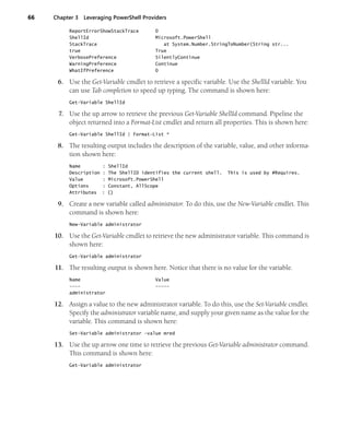 66 Chapter 3 Leveraging PowerShell Providers
ReportErrorShowStackTrace 0
ShellId Microsoft.PowerShell
StackTrace at System.Number.StringToNumber(String str...
true True
VerbosePreference SilentlyContinue
WarningPreference Continue
WhatIfPreference 0
6. Use the Get-Variable cmdlet to retrieve a specific variable. Use the ShellId variable. You
can use Tab completion to speed up typing. The command is shown here:
Get-Variable ShellId
7. Use the up arrow to retrieve the previous Get-Variable ShellId command. Pipeline the
object returned into a Format-List cmdlet and return all properties. This is shown here:
Get-Variable ShellId | Format-List *
8. The resulting output includes the description of the variable, value, and other informa-
tion shown here:
Name : ShellId
Description : The ShellID identifies the current shell. This is used by #Requires.
Value : Microsoft.PowerShell
Options : Constant, AllScope
Attributes : {}
9. Create a new variable called administrator. To do this, use the New-Variable cmdlet. This
command is shown here:
New-Variable administrator
10. Use the Get-Variable cmdlet to retrieve the new administrator variable. This command is
shown here:
Get-Variable administrator
11. The resulting output is shown here. Notice that there is no value for the variable.
Name Value
---- -----
administrator
12. Assign a value to the new administrator variable. To do this, use the Set-Variable cmdlet.
Specify the administrator variable name, and supply your given name as the value for the
variable. This command is shown here:
Set-Variable administrator -value mred
13. Use the up arrow one time to retrieve the previous Get-Variable administrator command.
This command is shown here:
Get-Variable administrator
 