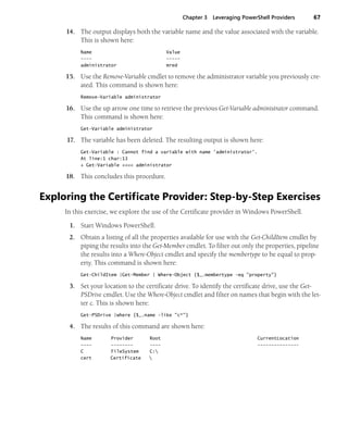 Chapter 3 Leveraging PowerShell Providers 67
14. The output displays both the variable name and the value associated with the variable.
This is shown here:
Name Value
---- -----
administrator mred
15. Use the Remove-Variable cmdlet to remove the administrator variable you previously cre-
ated. This command is shown here:
Remove-Variable administrator
16. Use the up arrow one time to retrieve the previous Get-Variable administrator command.
This command is shown here:
Get-Variable administrator
17. The variable has been deleted. The resulting output is shown here:
Get-Variable : Cannot find a variable with name 'administrator'.
At line:1 char:13
+ Get-Variable <<<< administrator
18. This concludes this procedure.
Exploring the Certificate Provider: Step-by-Step Exercises
In this exercise, we explore the use of the Certificate provider in Windows PowerShell.
1. Start Windows PowerShell.
2. Obtain a listing of all the properties available for use with the Get-ChildItem cmdlet by
piping the results into the Get-Member cmdlet. To filter out only the properties, pipeline
the results into a Where-Object cmdlet and specify the membertype to be equal to prop-
erty. This command is shown here:
Get-ChildItem |Get-Member | Where-Object {$_.membertype -eq "property"}
3. Set your location to the certificate drive. To identify the certificate drive, use the Get-
PSDrive cmdlet. Use the Where-Object cmdlet and filter on names that begin with the let-
ter c. This is shown here:
Get-PSDrive |where {$_.name -like "c*"}
4. The results of this command are shown here:
Name Provider Root CurrentLocation
---- -------- ---- ---------------
C FileSystem C:
cert Certificate 
 