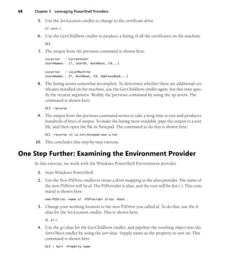 68 Chapter 3 Leveraging PowerShell Providers
5. Use the Set-Location cmdlet to change to the certificate drive.
Sl cert:
6. Use the Get-ChildItem cmdlet to produce a listing of all the certificates on the machine.
GCI
7. The output from the previous command is shown here:
Location : CurrentUser
StoreNames : {?, UserDS, AuthRoot, CA...}
Location : LocalMachine
StoreNames : {?, AuthRoot, CA, AddressBook...}
8. The listing seems somewhat incomplete. To determine whether there are additional cer-
tificates installed on the machine, use the Get-ChildItem cmdlet again, but this time spec-
ify the recurse argument. Modify the previous command by using the up arrow. The
command is shown here:
GCI -recurse
9. The output from the previous command seems to take a long time to run and produces
hundreds of lines of output. To make the listing more readable, pipe the output to a text
file, and then open the file in Notepad. The command to do this is shown here:
GCI -recurse >C:a.txt;notepad.exe a.txt
10. This concludes this step-by-step exercise.
One Step Further: Examining the Environment Provider
In this exercise, we work with the Windows PowerShell Environment provider.
1. Start Windows PowerShell.
2. Use the New-PSDrive cmdlet to create a drive mapping to the alias provider. The name of
the new PSDrive will be al. The PSProvider is alias, and the root will be dot (.). This com-
mand is shown here:
new-PSDrive -name al -PSProvider alias -Root .
3. Change your working location to the new PSDrive you called al. To do this, use the sl
alias for the Set-Location cmdlet. This is shown here:
SL al:
4. Use the gci alias for the Get-ChildItem cmdlet, and pipeline the resulting object into the
Sort-Object cmdlet by using the sort alias. Supply name as the property to sort on. This
command is shown here:
GCI | Sort -Property name
 