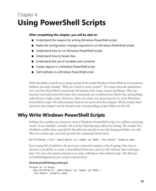 73
Chapter 4
Using PowerShell Scripts
After completing this chapter, you will be able to:
■ Understand the reasons for writing Windows PowerShell scripts
■ Make the configuration changes required to run Windows PowerShell scripts
■ Understand how to run Windows PowerShell scripts
■ Understand how to break lines
■ Understand the use of variables and constants
■ Create objects in a Windows PowerShell script
■ Call methods in a Windows PowerShell script
With the ability to perform so many actions from inside Windows PowerShell in an interactive
fashion, you may wonder, “Why do I need to write scripts?” For many network administra-
tors, one-line PowerShell commands will indeed solve many routine problems. This can
become extremely powerful when the commands are combined into batch files and perhaps
called from a login script. However, there are some very good reasons to write Windows
PowerShell scripts. We will examine them as we move into this chapter. All the scripts men-
tioned in this chapter can be found in the corresponding scripts folder on the CD.
Why Write Windows PowerShell Scripts
Perhaps the number one reason to write a Windows PowerShell script is to address recurring
needs. As an example, consider the activity of producing a directory listing. The simple Get-
ChildItem cmdlet does a good job, but after you decide to sort the listing and filter out only
files of a certain size, you end up with the command shown here:
Get-ChildItem c:fso | Where-Object {$_.Length -gt 1000} | Sort-Object -Property name
Even using Tab Completion, the previous command requires a bit of typing. One way to
shorten it would be to create a user-defined function, and we will examine that technique
later. For now, the easiest solution is to write a Windows PowerShell script. The Directo-
ryListWithArguments.ps1 script is shown here:
DirectoryListWithArguments.ps1
foreach ($i in $args)
{Get-ChildItem $i | Where-Object {$_.length -gt 1000} |
Sort-Object -property name}
 