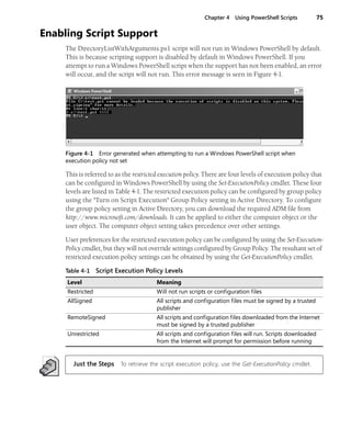 Chapter 4 Using PowerShell Scripts 75
Enabling Script Support
The DirectoryListWithArguments.ps1 script will not run in Windows PowerShell by default.
This is because scripting support is disabled by default in Windows PowerShell. If you
attempt to run a Windows PowerShell script when the support has not been enabled, an error
will occur, and the script will not run. This error message is seen in Figure 4-1.
Figure 4-1 Error generated when attempting to run a Windows PowerShell script when
execution policy not set
This is referred to as the restricted execution policy. There are four levels of execution policy that
can be configured in Windows PowerShell by using the Set-ExecutionPolicy cmdlet. These four
levels are listed in Table 4-1. The restricted execution policy can be configured by group policy
using the "Turn on Script Execution" Group Policy setting in Active Directory. To configure
the group policy setting in Active Directory, you can download the required ADM file from
http://www.microsoft.com/downloads. It can be applied to either the computer object or the
user object. The computer object setting takes precedence over other settings.
User preferences for the restricted execution policy can be configured by using the Set-Execution-
Policy cmdlet, but they will not override settings configured by Group Policy. The resultant set of
restricted execution policy settings can be obtained by using the Get-ExecutionPolicy cmdlet.
Just the Steps To retrieve the script execution policy, use the Get-ExecutionPolicy cmdlet.
Table 4-1 Script Execution Policy Levels
Level Meaning
Restricted Will not run scripts or configuration files
AllSigned All scripts and configuration files must be signed by a trusted
publisher
RemoteSigned All scripts and configuration files downloaded from the Internet
must be signed by a trusted publisher
Unrestricted All scripts and configuration files will run. Scripts downloaded
from the Internet will prompt for permission before running
 