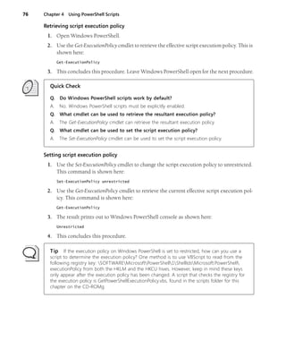 76 Chapter 4 Using PowerShell Scripts
Retrieving script execution policy
1. Open Windows PowerShell.
2. Use the Get-ExecutionPolicy cmdlet to retrieve the effective script execution policy. This is
shown here:
Get-ExecutionPolicy
3. This concludes this procedure. Leave Windows PowerShell open for the next procedure.
Quick Check
Q. Do Windows PowerShell scripts work by default?
A. No. Windows PowerShell scripts must be explicitly enabled.
Q. What cmdlet can be used to retrieve the resultant execution policy?
A. The Get-ExecutionPolicy cmdlet can retrieve the resultant execution policy.
Q. What cmdlet can be used to set the script execution policy?
A. The Set-ExecutionPolicy cmdlet can be used to set the script execution policy.
Setting script execution policy
1. Use the Set-ExecutionPolicy cmdlet to change the script execution policy to unrestricted.
This command is shown here:
Set-ExecutionPolicy unrestricted
2. Use the Get-ExecutionPolicy cmdlet to retrieve the current effective script execution pol-
icy. This command is shown here:
Get-ExecutionPolicy
3. The result prints out to Windows PowerShell console as shown here:
Unrestricted
4. This concludes this procedure.
Tip If the execution policy on Windows PowerShell is set to restricted, how can you use a
script to determine the execution policy? One method is to use VBScript to read from the
following registry key: SOFTWAREMicrosoftPowerShell1ShellIdsMicrosoft.PowerShell
executionPolicy from both the HKLM and the HKCU hives. However, keep in mind these keys
only appear after the execution policy has been changed. A script that checks the registry for
the execution policy is GetPowerShellExecutionPolicy.vbs, found in the scripts folder for this
chapter on the CD-ROMg.
 
