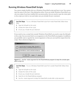 Chapter 4 Using PowerShell Scripts 77
Running Windows PowerShell Scripts
You cannot simply double-click on a Windows PowerShell script and have it run. You cannot
type the name in the Start | Run dialog box either. If you are inside Windows PowerShell, you
can run scripts if you have enabled the execution policy, but you need to type the entire path
to the script you wish to run and make sure you include the ps1 extension.
Just the Steps To run a Windows PowerShell script from inside PowerShell, follow these
steps:
1. Type the full path to the script.
2. Include the name of the script.
3. Ensure you include the ps1 extension.
If you need to run a script from outside Windows PowerShell, you need to type the full path
to the script, but you must feed it as an argument to the PowerShell.exe program. In addition,
you probably want to specify the -noexit argument so that you can read the output from the
script. This is shown in Figure 4-2.
Figure 4-2 Use the -noexit argument for the PowerShell.exe program to keep the console open
after a script run
Just the Steps To run a Windows PowerShell script from outside PowerShell, follow these
steps:
1. Type the full path to the script.
2. Include the name of the script.
3. Ensure you include the ps1 extension.
4. Feed this to the PowerShell.exe program.
5. Use the -noexit argument to keep the PowerShell console after script execution.
 