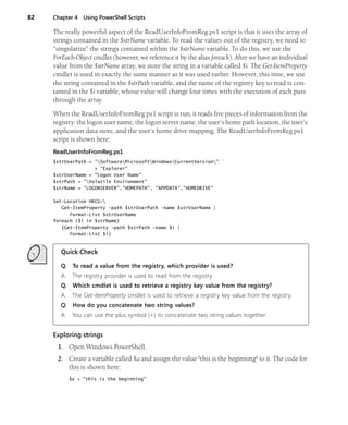 82 Chapter 4 Using PowerShell Scripts
The really powerful aspect of the ReadUserInfoFromReg.ps1 script is that it uses the array of
strings contained in the $strName variable. To read the values out of the registry, we need to
“singularize” the strings contained within the $strName variable. To do this, we use the
ForEach-Object cmdlet (however, we reference it by the alias foreach). After we have an individual
value from the $strName array, we store the string in a variable called $i. The Get-ItemProperty
cmdlet is used in exactly the same manner as it was used earlier. However, this time, we use
the string contained in the $strPath variable, and the name of the registry key to read is con-
tained in the $i variable, whose value will change four times with the execution of each pass
through the array.
When the ReadUserInfoFromReg.ps1 script is run, it reads five pieces of information from the
registry: the logon user name, the logon server name, the user’s home path location, the user’s
application data store, and the user’s home drive mapping. The ReadUserInfoFromReg.ps1
script is shown here:
ReadUserInfoFromReg.ps1
$strUserPath = "SoftwareMicrosoftWindowsCurrentVersion" `
+ "Explorer"
$strUserName = "Logon User Name"
$strPath = "Volatile Environment"
$strName = "LOGONSERVER","HOMEPATH", "APPDATA","HOMEDRIVE"
Set-Location HKCU:
Get-ItemProperty -path $strUserPath -name $strUserName |
Format-List $strUserName
foreach ($i in $strName)
{Get-ItemProperty -path $strPath -name $i |
Format-List $i}
Quick Check
Q. To read a value from the registry, which provider is used?
A. The registry provider is used to read from the registry.
Q. Which cmdlet is used to retrieve a registry key value from the registry?
A. The Get-ItemProperty cmdlet is used to retrieve a registry key value from the registry.
Q. How do you concatenate two string values?
A. You can use the plus symbol (+) to concatenate two string values together.
Exploring strings
1. Open Windows PowerShell.
2. Create a variable called $a and assign the value "this is the beginning" to it. The code for
this is shown here:
$a = "this is the beginning"
 