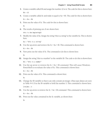 Chapter 4 Using PowerShell Scripts 83
3. Create a variable called $b and assign the number 22 to it. The code for this is shown here:
$b = 22
4. Create a variable called $c and make it equal to $a + $b. The code for this is shown here:
$c = $a + $b
5. Print out the value of $c. The code for this is shown here:
$c
6. The results of printing out c$ are shown here:
this is the beginning22
7. Modify the value of $a. Assign the string "this is a string" to the variable $a. This is shown
here:
$a = "this is a string"
8. Use the up arrow and retrieve the $c = $a + $b. This command is shown here:
$c = $a + $b
9. Now print out the value of $c. The command to do this is shown here:
$c
10. Assign the string "this is a number" to the variable $b. The code to do this is shown here:
$b = "this is a number"
11. Use the up arrow to retrieve the $c = $a + $b command. This will cause Windows
PowerShell to re-evaluate the value of $c. This command is shown here:
$c = $a + $b
12. Print out the value of $c. This command is shown here:
$c
13. Change the $b variable so that it can only contain an integer. (Data type aliases are seen
in Table 4-4.) Use the $b variable to hold the number 5. This command is shown here:
[int]$b = 5
14. Use the up arrow to retrieve the $c = $a + $b command. This command is shown here:
$c = $a + $b
15. Print out the value contained in the $c variable, as shown here:
$c
 