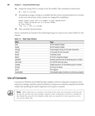 84 Chapter 4 Using PowerShell Scripts
16. Assign the string "this is a string" to the $b variable. This command is shown here:
$b = "this is a string"
17. Attempting to assign a string to a variable that has a [int] constraint placed on it results
in the error shown here (these results are wrapped for readability):
Cannot convert value "this is a number" to type "System.Int32".
Error: "Input string was not in a correct format."
At line:1 char:3
+ $b <<<< = "this is a string"
18. This concludes this procedure.
These commands are found in the ExploringStrings.txt script in the scripts folder for this
chapter.
Use of Constants
Constants in Windows PowerShell are like variables—with two important exceptions: their
value never changes, and they cannot be deleted. Constants are created by using the Set-Variable
cmdlet and specifying the option argument to be equal to constant.
Note When referring to a constant in the body of the script, we must prefix it with the dol-
lar sign ($), just like any other variable. However, when creating the constant (or variable for
that matter) by using the Set-Variable cmdlet, when we specify the name argument, we do
not use the dollar sign.
Table 4-4 Data Type Aliases
Alias Type
[int] 32-bit signed integer
[long] 64-bit signed integer
[string] Fixed-length string of Unicode characters
[char] A Unicode 16-bit character
[bool] True/false value
[byte] An 8-bit unsigned integer
[double] Double-precision 64-bit floating point number
[decimal] An 128-bit decimal value
[single] Single-precision 32-bit floating point number
[array] An array of values
[xml] Xml objects
[hashtable] A hashtable object (similar to a dictionary object)
 