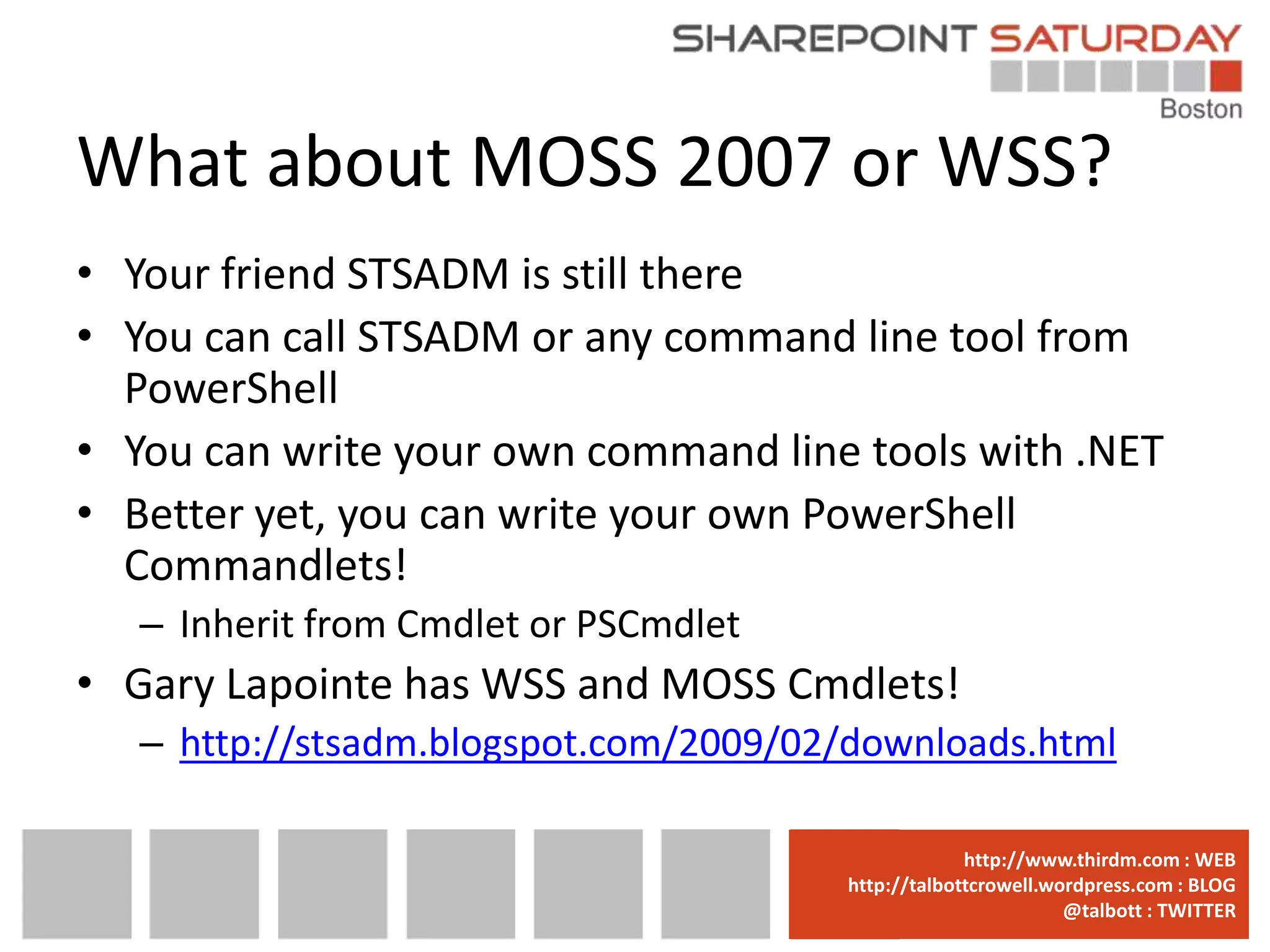 What about MOSS 2007 or WSS?
• Your friend STSADM is still there
• You can call STSADM or any command line tool from
  PowerShell
• You can write your own command line tools with .NET
• Better yet, you can write your own PowerShell
  Commandlets!
   – Inherit from Cmdlet or PSCmdlet
• Gary Lapointe has WSS and MOSS Cmdlets!
   – http://stsadm.blogspot.com/2009/02/downloads.html

                                       www.sharepointsaturday.org/boston::WEB
                                                      http://www.thirdm.com WEB
                                         http://talbottcrowell.wordpress.com::EMAIL
                                                    SPSBoston@live.com BLOG
                                                                 @talbott : TWITTER
                                               @SPSBoston / #SPSBos : TWITTER
 