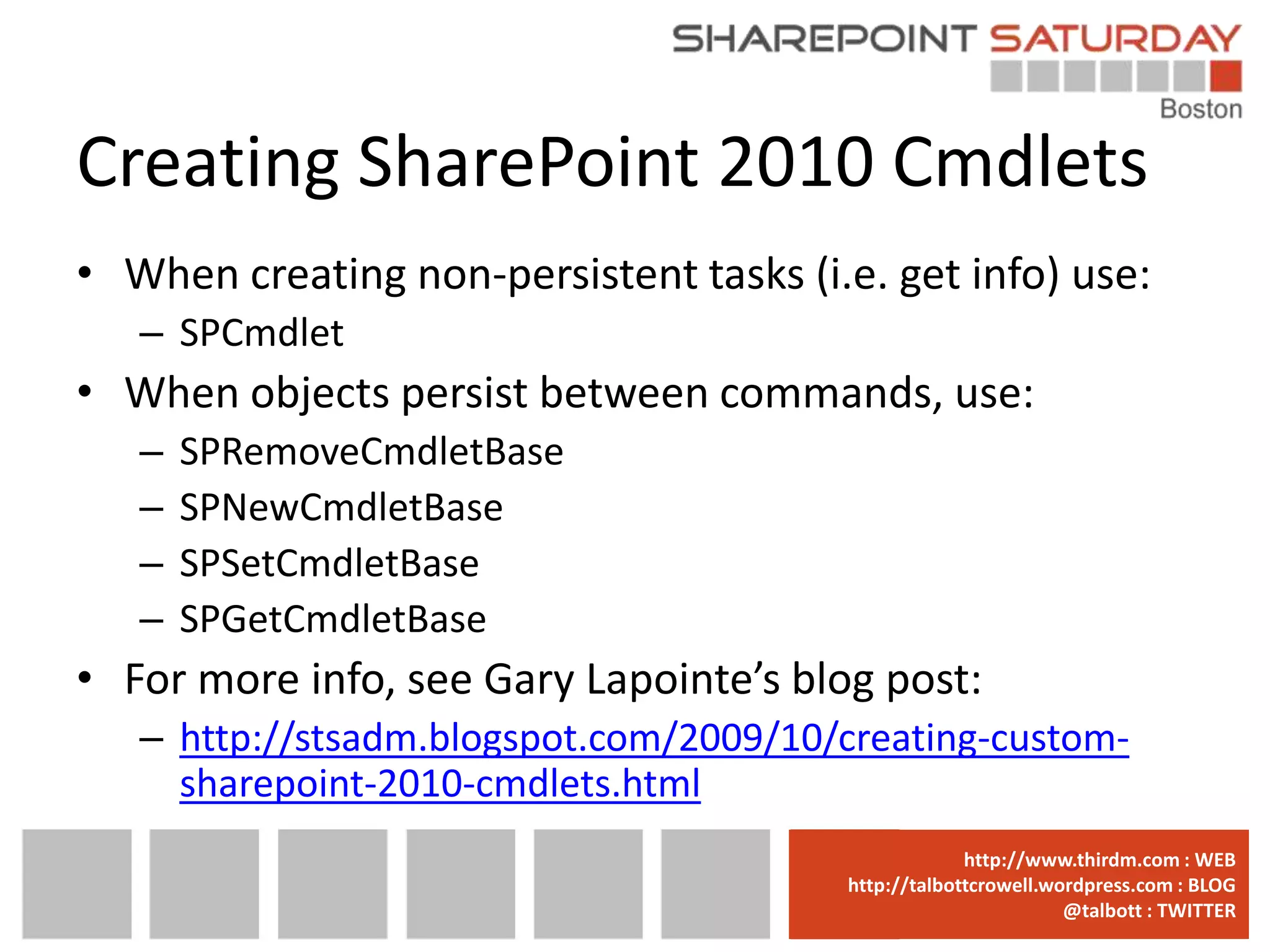 Creating SharePoint 2010 Cmdlets
• When creating non-persistent tasks (i.e. get info) use:
   – SPCmdlet
• When objects persist between commands, use:
   –   SPRemoveCmdletBase
   –   SPNewCmdletBase
   –   SPSetCmdletBase
   –   SPGetCmdletBase
• For more info, see Gary Lapointe’s blog post:
   – http://stsadm.blogspot.com/2009/10/creating-custom-
     sharepoint-2010-cmdlets.html
                                      www.sharepointsaturday.org/boston::WEB
                                                     http://www.thirdm.com WEB
                                        http://talbottcrowell.wordpress.com::EMAIL
                                                   SPSBoston@live.com BLOG
                                                                @talbott : TWITTER
                                              @SPSBoston / #SPSBos : TWITTER
 