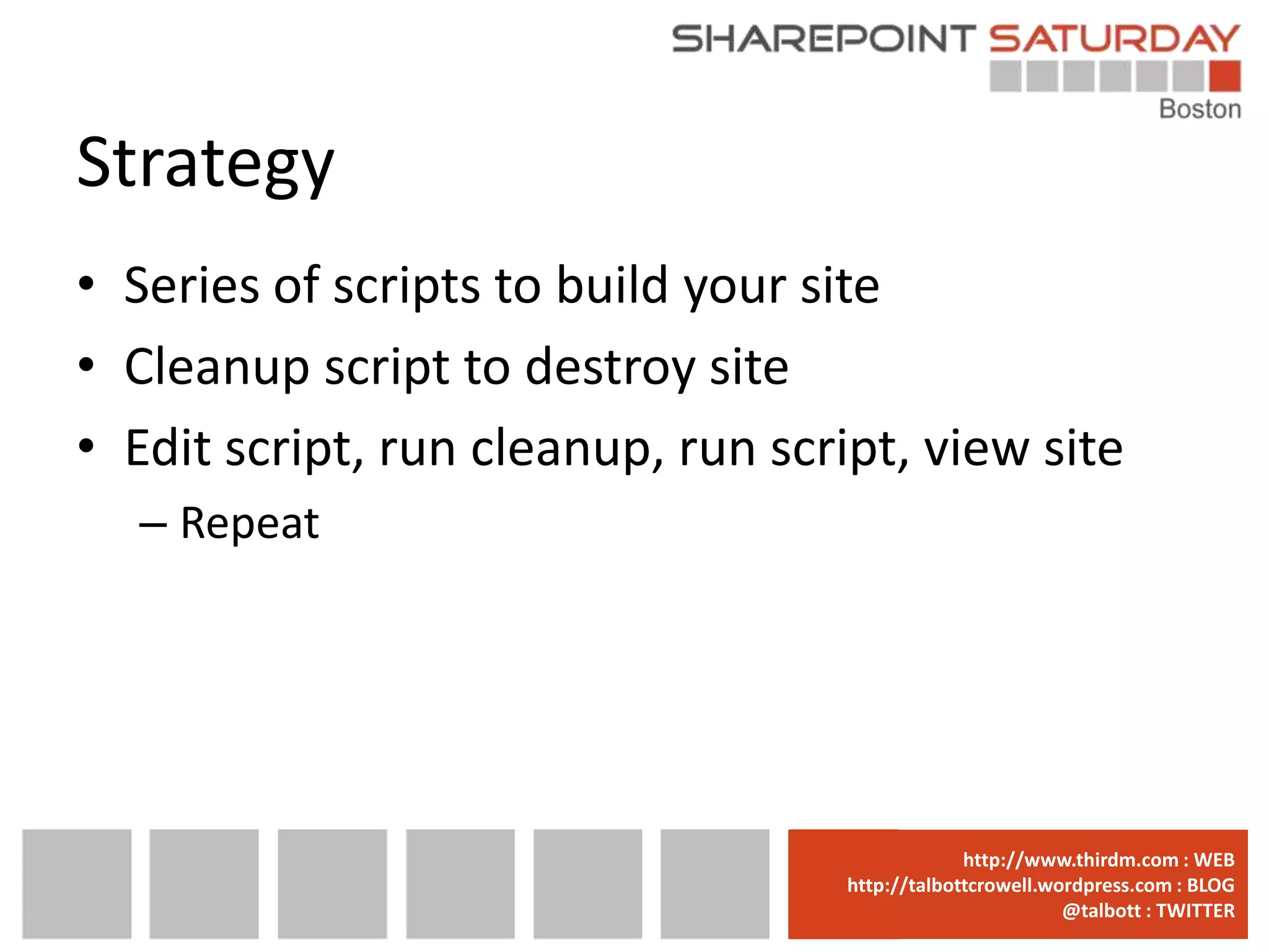 Strategy
• Series of scripts to build your site
• Cleanup script to destroy site
• Edit script, run cleanup, run script, view site
  – Repeat




                                 www.sharepointsaturday.org/boston::WEB
                                                http://www.thirdm.com WEB
                                   http://talbottcrowell.wordpress.com::EMAIL
                                              SPSBoston@live.com BLOG
                                                           @talbott : TWITTER
                                         @SPSBoston / #SPSBos : TWITTER
 