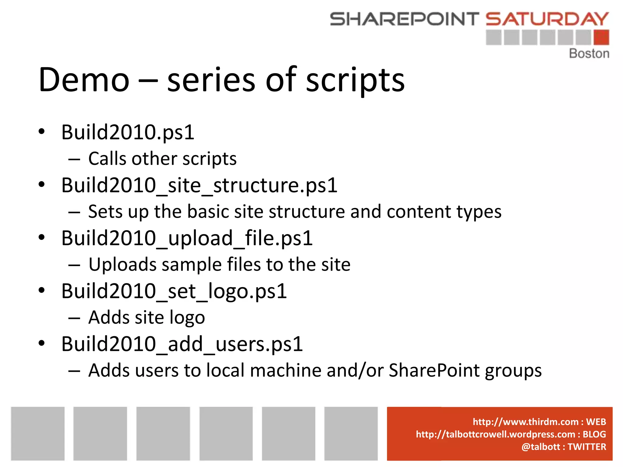 Demo – series of scripts
• Build2010.ps1
   – Calls other scripts
• Build2010_site_structure.ps1
   – Sets up the basic site structure and content types
• Build2010_upload_file.ps1
   – Uploads sample files to the site
• Build2010_set_logo.ps1
   – Adds site logo
• Build2010_add_users.ps1
   – Adds users to local machine and/or SharePoint groups

                                          www.sharepointsaturday.org/boston::WEB
                                                         http://www.thirdm.com WEB
                                            http://talbottcrowell.wordpress.com::EMAIL
                                                       SPSBoston@live.com BLOG
                                                                    @talbott : TWITTER
                                                  @SPSBoston / #SPSBos : TWITTER
 