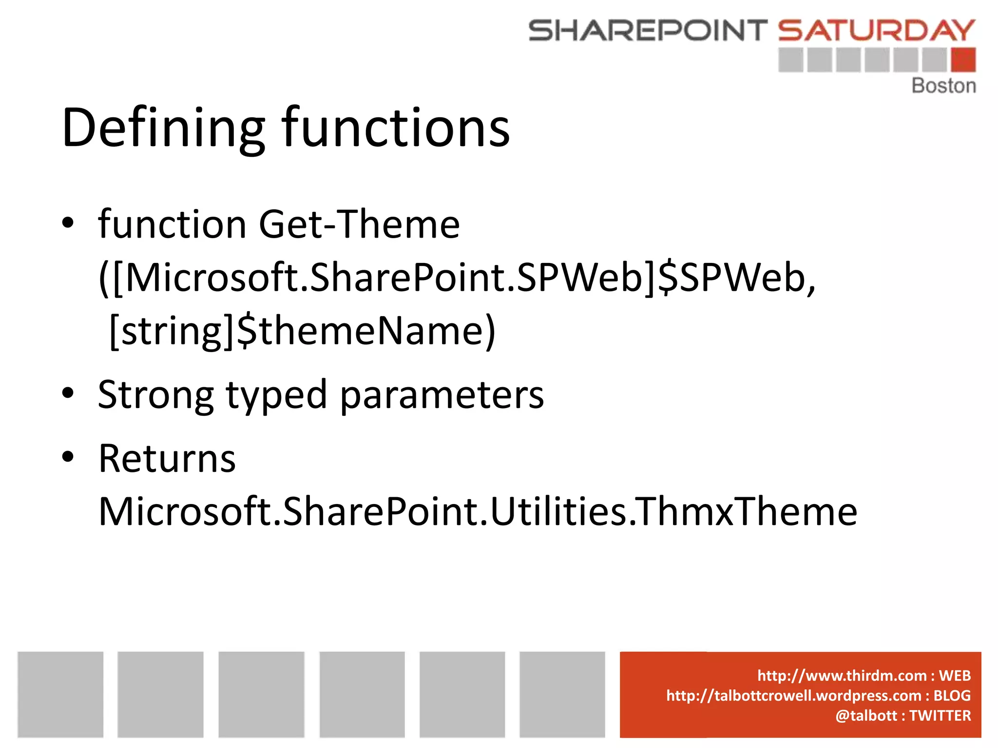 Defining functions
• function Get-Theme
  ([Microsoft.SharePoint.SPWeb]$SPWeb,
   [string]$themeName)
• Strong typed parameters
• Returns
  Microsoft.SharePoint.Utilities.ThmxTheme


                              www.sharepointsaturday.org/boston::WEB
                                             http://www.thirdm.com WEB
                                http://talbottcrowell.wordpress.com::EMAIL
                                           SPSBoston@live.com BLOG
                                                        @talbott : TWITTER
                                      @SPSBoston / #SPSBos : TWITTER
 