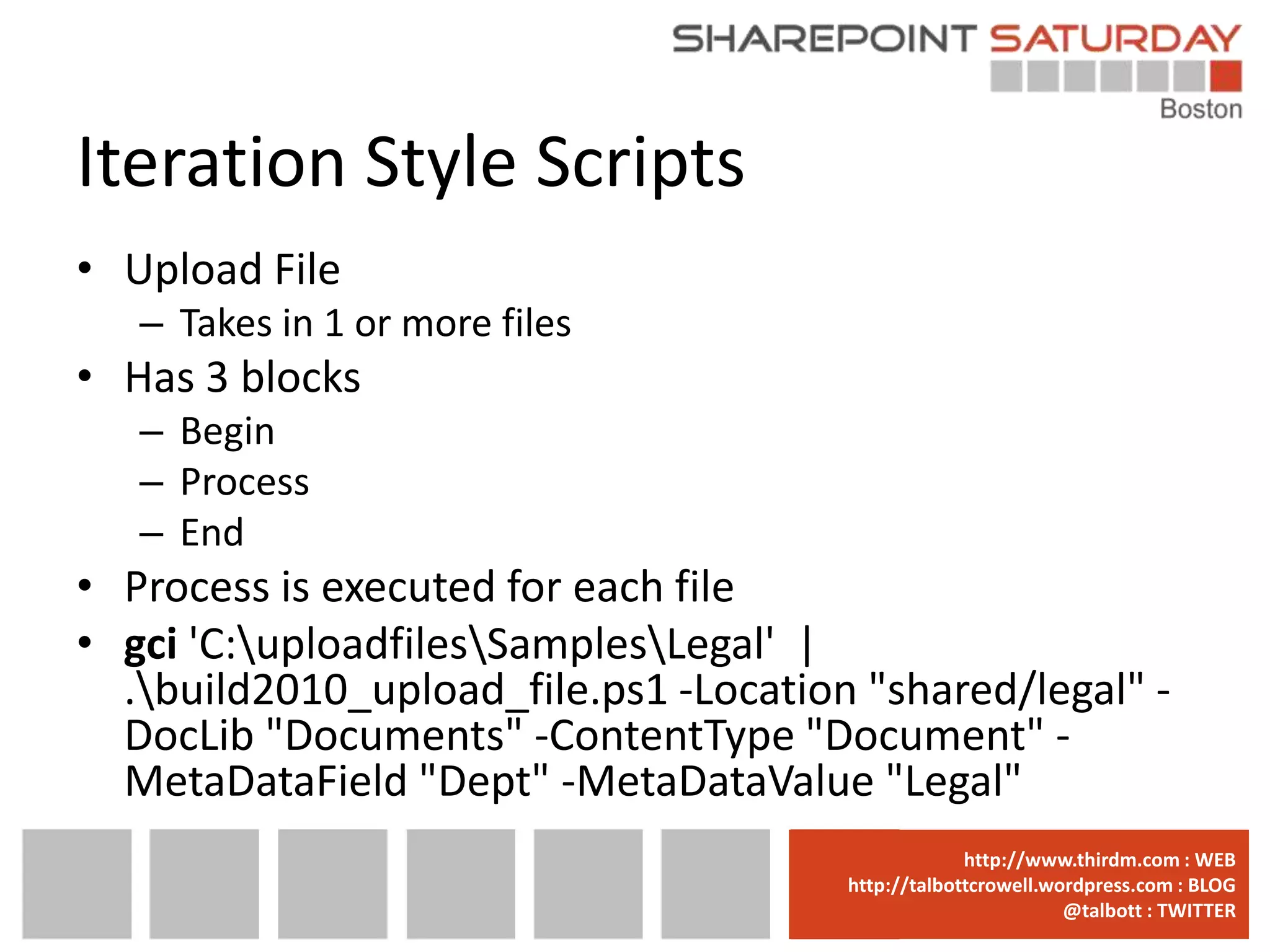 Iteration Style Scripts
• Upload File
   – Takes in 1 or more files
• Has 3 blocks
   – Begin
   – Process
   – End
• Process is executed for each file
• gci 'C:uploadfilesSamplesLegal' |
  .build2010_upload_file.ps1 -Location "shared/legal" -
  DocLib "Documents" -ContentType "Document" -
  MetaDataField "Dept" -MetaDataValue "Legal"
                                     www.sharepointsaturday.org/boston::WEB
                                                    http://www.thirdm.com WEB
                                       http://talbottcrowell.wordpress.com::EMAIL
                                                  SPSBoston@live.com BLOG
                                                               @talbott : TWITTER
                                             @SPSBoston / #SPSBos : TWITTER
 