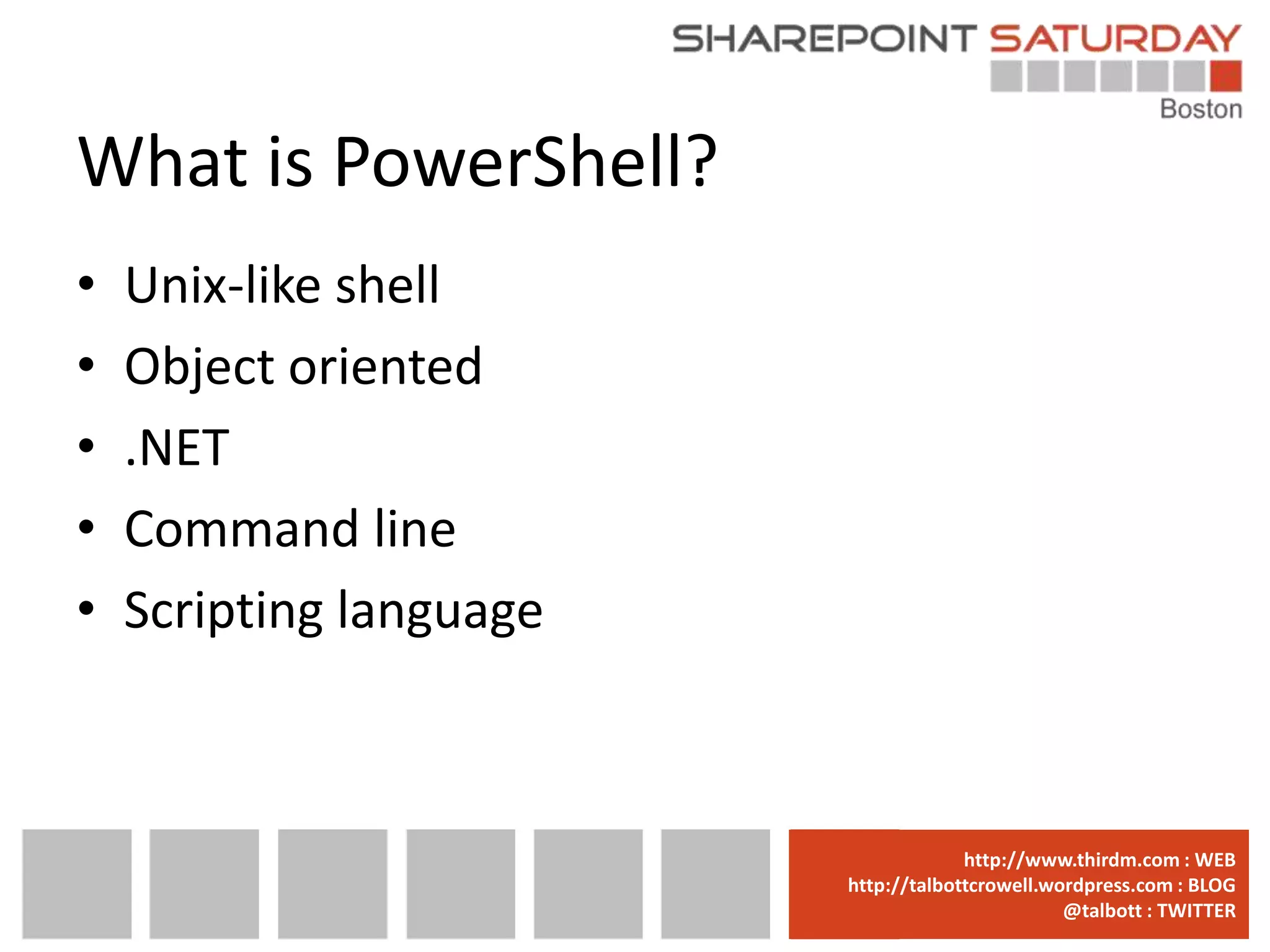 What is PowerShell?
•   Unix-like shell
•   Object oriented
•   .NET
•   Command line
•   Scripting language



                         www.sharepointsaturday.org/boston::WEB
                                        http://www.thirdm.com WEB
                           http://talbottcrowell.wordpress.com::EMAIL
                                      SPSBoston@live.com BLOG
                                                   @talbott : TWITTER
                                 @SPSBoston / #SPSBos : TWITTER
 