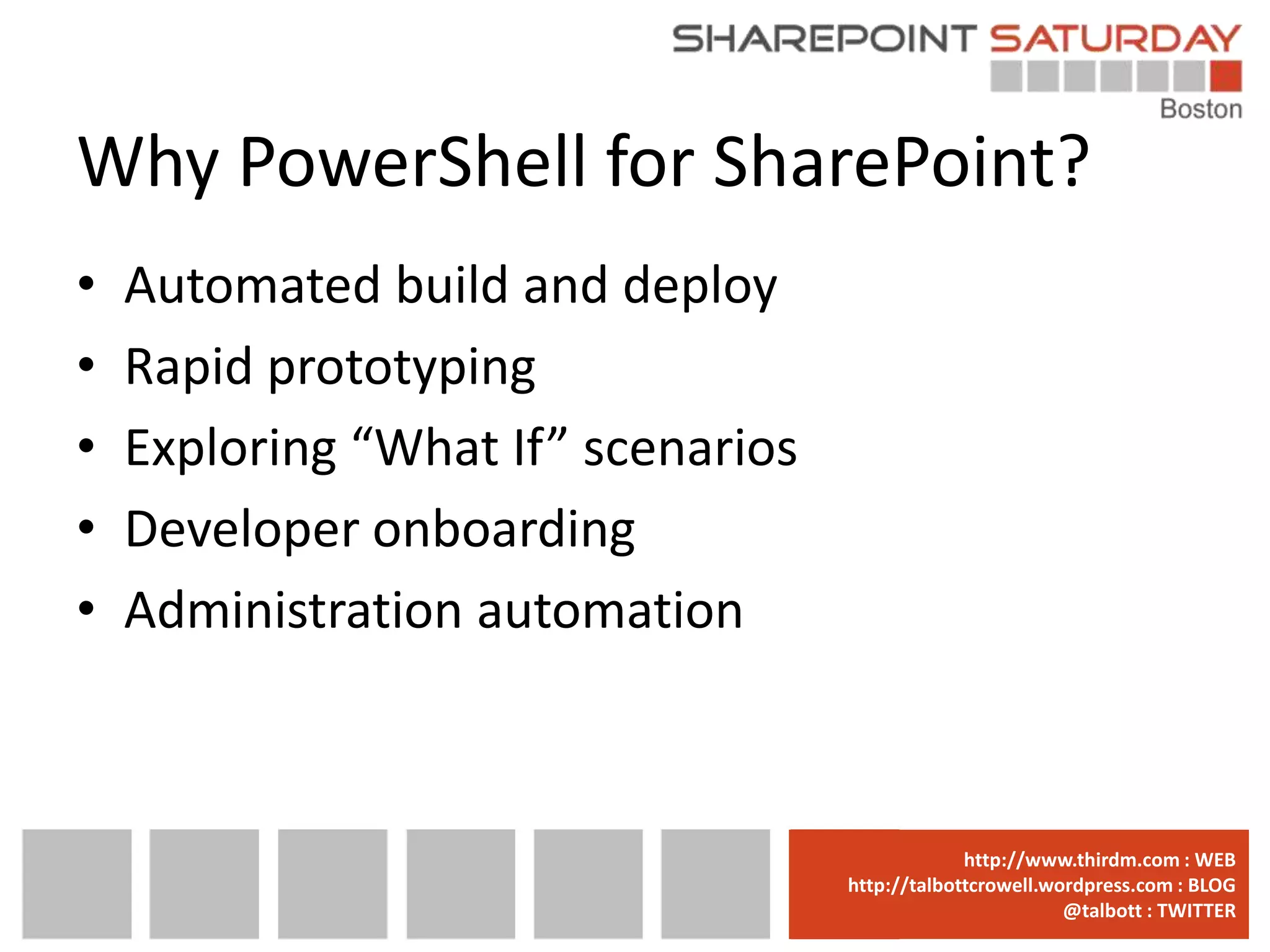 Why PowerShell for SharePoint?
•   Automated build and deploy
•   Rapid prototyping
•   Exploring “What If” scenarios
•   Developer onboarding
•   Administration automation



                                    www.sharepointsaturday.org/boston::WEB
                                                   http://www.thirdm.com WEB
                                      http://talbottcrowell.wordpress.com::EMAIL
                                                 SPSBoston@live.com BLOG
                                                              @talbott : TWITTER
                                            @SPSBoston / #SPSBos : TWITTER
 