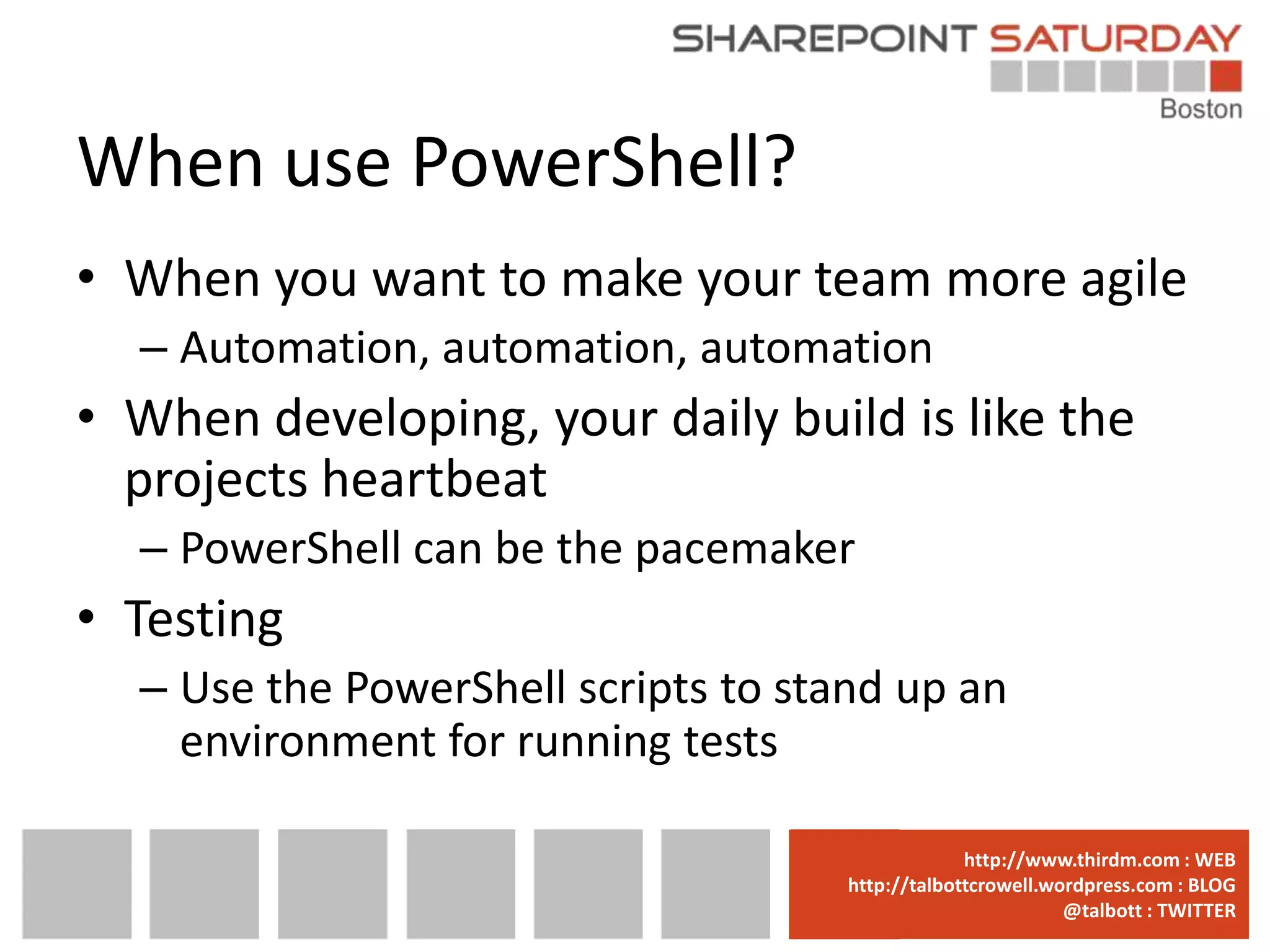 When use PowerShell?
• When you want to make your team more agile
  – Automation, automation, automation
• When developing, your daily build is like the
  projects heartbeat
  – PowerShell can be the pacemaker
• Testing
  – Use the PowerShell scripts to stand up an
    environment for running tests

                                  www.sharepointsaturday.org/boston::WEB
                                                 http://www.thirdm.com WEB
                                    http://talbottcrowell.wordpress.com::EMAIL
                                               SPSBoston@live.com BLOG
                                                            @talbott : TWITTER
                                          @SPSBoston / #SPSBos : TWITTER
 