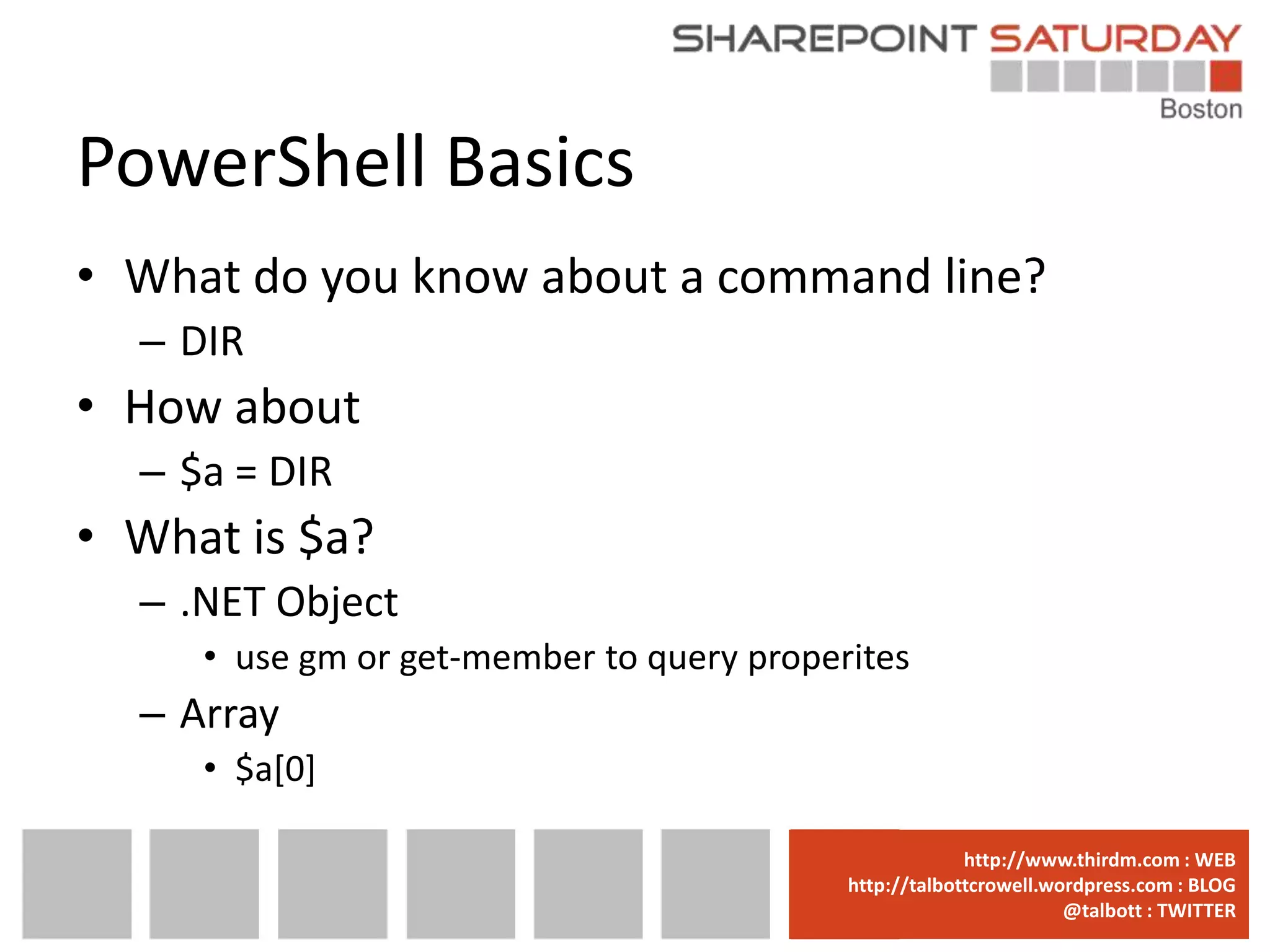 PowerShell Basics
• What do you know about a command line?
  – DIR
• How about
  – $a = DIR
• What is $a?
  – .NET Object
     • use gm or get-member to query properites
  – Array
     • $a[0]

                                        www.sharepointsaturday.org/boston::WEB
                                                       http://www.thirdm.com WEB
                                          http://talbottcrowell.wordpress.com::EMAIL
                                                     SPSBoston@live.com BLOG
                                                                  @talbott : TWITTER
                                                @SPSBoston / #SPSBos : TWITTER
 