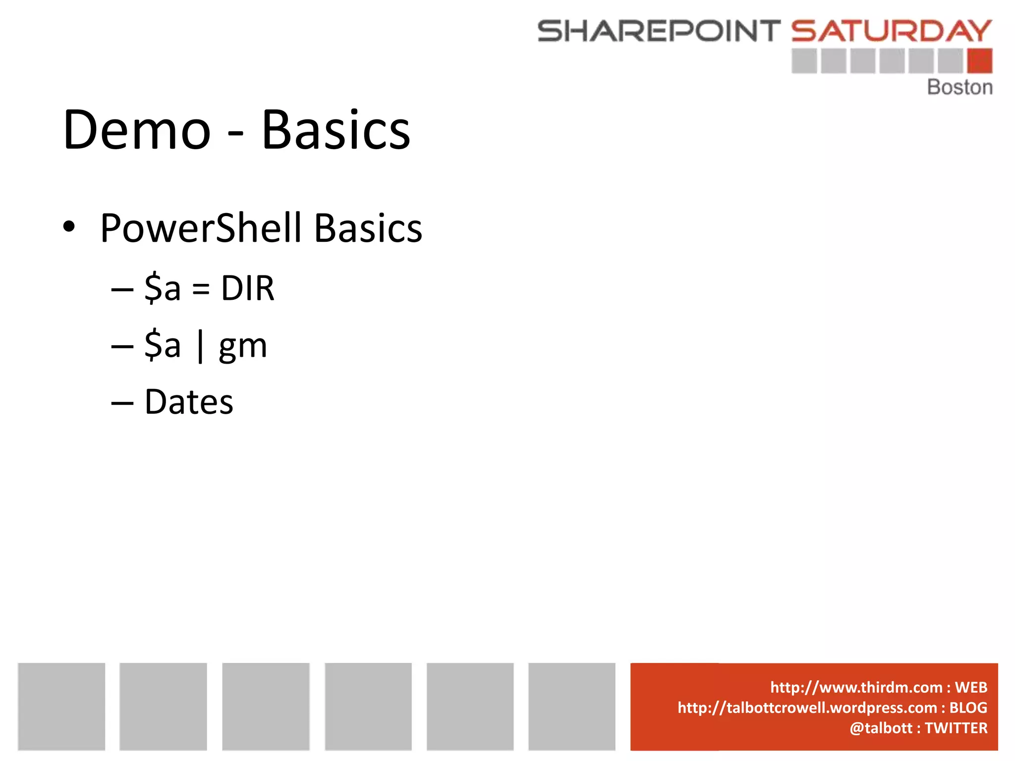 Demo - Basics
• PowerShell Basics
  – $a = DIR
  – $a | gm
  – Dates




                      www.sharepointsaturday.org/boston::WEB
                                     http://www.thirdm.com WEB
                        http://talbottcrowell.wordpress.com::EMAIL
                                   SPSBoston@live.com BLOG
                                                @talbott : TWITTER
                              @SPSBoston / #SPSBos : TWITTER
 