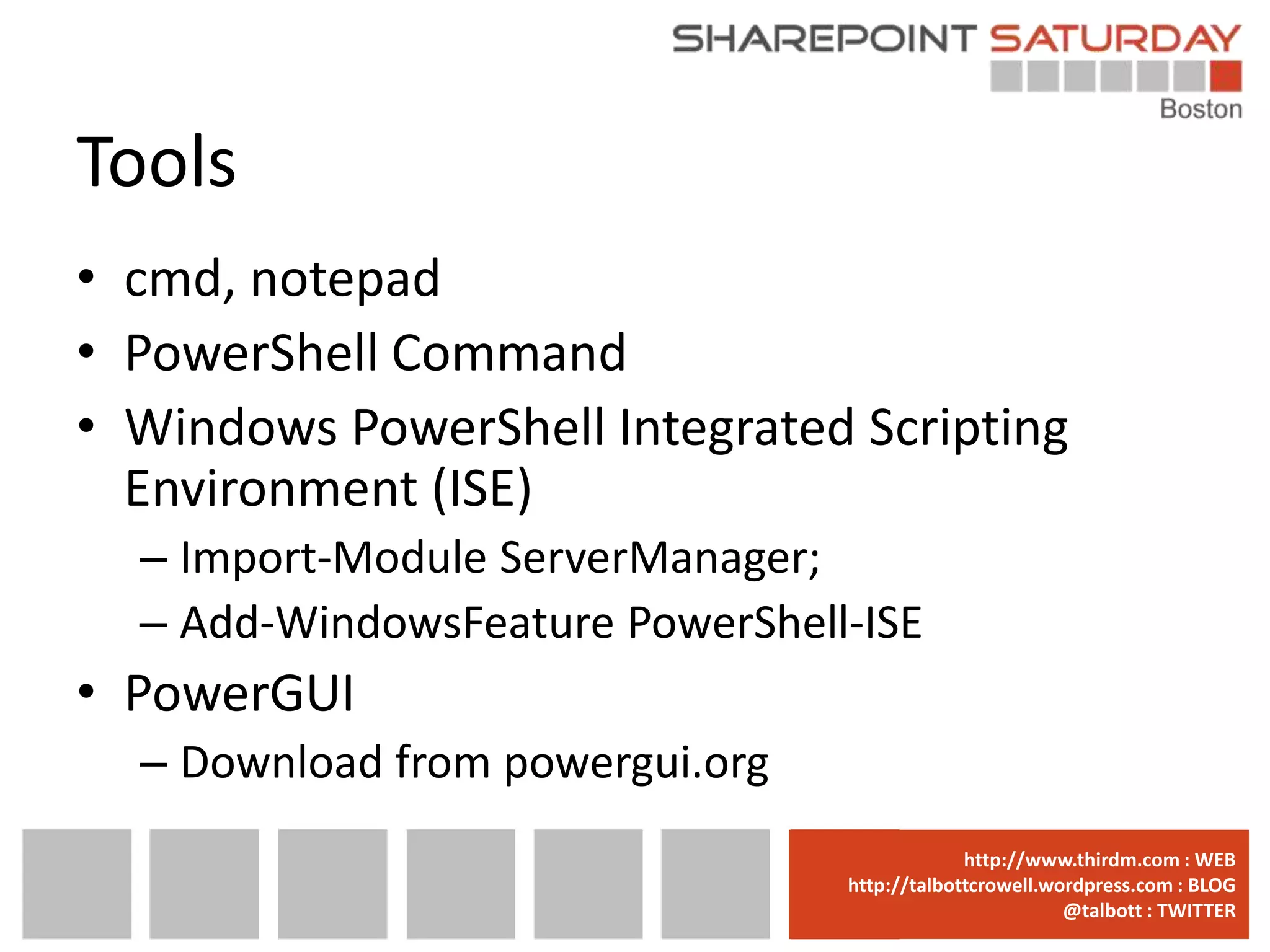 Tools
• cmd, notepad
• PowerShell Command
• Windows PowerShell Integrated Scripting
  Environment (ISE)
  – Import-Module ServerManager;
  – Add-WindowsFeature PowerShell-ISE
• PowerGUI
  – Download from powergui.org
                                 www.sharepointsaturday.org/boston::WEB
                                                http://www.thirdm.com WEB
                                   http://talbottcrowell.wordpress.com::EMAIL
                                              SPSBoston@live.com BLOG
                                                           @talbott : TWITTER
                                         @SPSBoston / #SPSBos : TWITTER
 