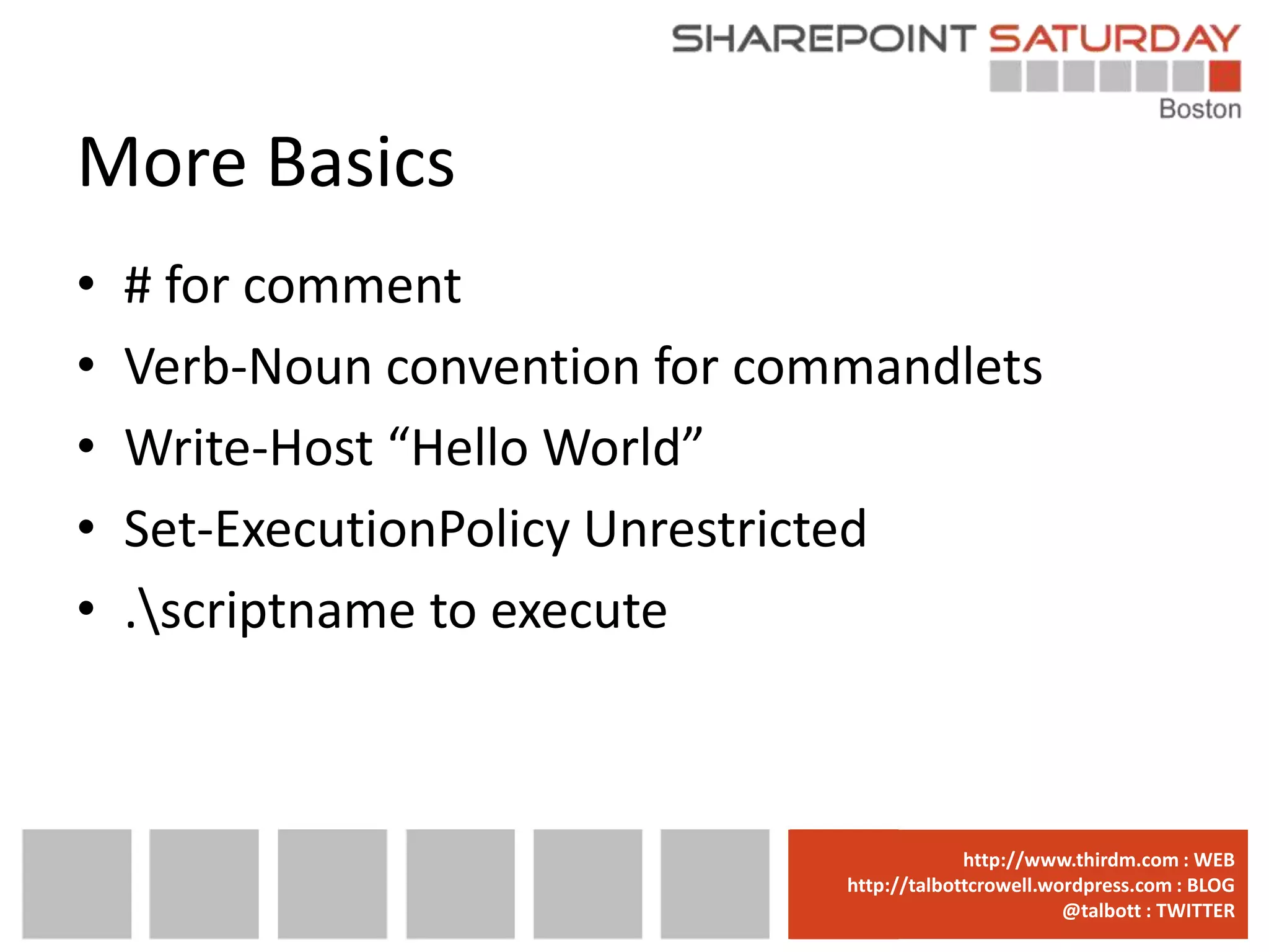 More Basics
•   # for comment
•   Verb-Noun convention for commandlets
•   Write-Host “Hello World”
•   Set-ExecutionPolicy Unrestricted
•   .scriptname to execute



                              www.sharepointsaturday.org/boston::WEB
                                             http://www.thirdm.com WEB
                                http://talbottcrowell.wordpress.com::EMAIL
                                           SPSBoston@live.com BLOG
                                                        @talbott : TWITTER
                                      @SPSBoston / #SPSBos : TWITTER
 