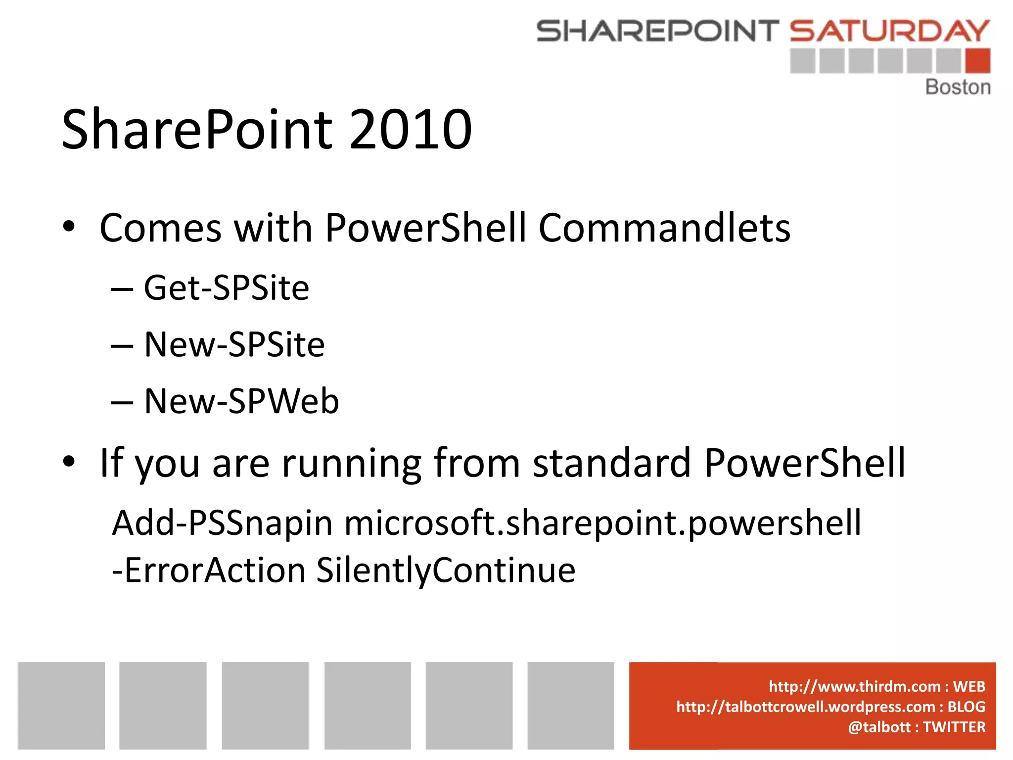 SharePoint 2010
• Comes with PowerShell Commandlets
  – Get-SPSite
  – New-SPSite
  – New-SPWeb
• If you are running from standard PowerShell
  Add-PSSnapin microsoft.sharepoint.powershell
  -ErrorAction SilentlyContinue

                                www.sharepointsaturday.org/boston::WEB
                                               http://www.thirdm.com WEB
                                  http://talbottcrowell.wordpress.com::EMAIL
                                             SPSBoston@live.com BLOG
                                                          @talbott : TWITTER
                                        @SPSBoston / #SPSBos : TWITTER
 