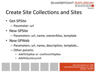 Create Site Collections and Sites
• Get-SPSite
  – Parameter: url
• New-SPSite
  – Parameters: url, name, ownerAlias, template
• New-SPWeb
  – Parameters: url, name, description, template…
  – Other params:
     • -AddToTopNav or -UseParentTopNav
     • -AddToQuickLaunch

                                      www.sharepointsaturday.org/boston::WEB
                                                     http://www.thirdm.com WEB
                                        http://talbottcrowell.wordpress.com::EMAIL
                                                   SPSBoston@live.com BLOG
                                                                @talbott : TWITTER
                                              @SPSBoston / #SPSBos : TWITTER
 