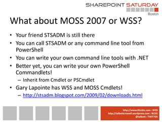 What about MOSS 2007 or WSS?
• Your friend STSADM is still there
• You can call STSADM or any command line tool from
  PowerShell
• You can write your own command line tools with .NET
• Better yet, you can write your own PowerShell
  Commandlets!
   – Inherit from Cmdlet or PSCmdlet
• Gary Lapointe has WSS and MOSS Cmdlets!
   – http://stsadm.blogspot.com/2009/02/downloads.html

                                       www.sharepointsaturday.org/boston::WEB
                                                      http://www.thirdm.com WEB
                                         http://talbottcrowell.wordpress.com::EMAIL
                                                    SPSBoston@live.com BLOG
                                                                 @talbott : TWITTER
                                               @SPSBoston / #SPSBos : TWITTER
 