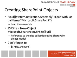 Creating SharePoint Objects
• [void][System.Reflection.Assembly]::LoadWithPar
  tialName(”Microsoft.SharePoint”)
  – Load the assembly
• $SPSite = New-Object
  Microsoft.SharePoint.SPSite($url)
  – Reference to the site collection using SharePoint
    object model
• Don’t forget to
  – $SPSite.Dispose()
                                      www.sharepointsaturday.org/boston::WEB
                                                     http://www.thirdm.com WEB
                                        http://talbottcrowell.wordpress.com::EMAIL
                                                   SPSBoston@live.com BLOG
                                                                @talbott : TWITTER
                                              @SPSBoston / #SPSBos : TWITTER
 