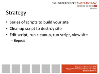 Strategy
• Series of scripts to build your site
• Cleanup script to destroy site
• Edit script, run cleanup, run script, view site
  – Repeat




                                 www.sharepointsaturday.org/boston::WEB
                                                http://www.thirdm.com WEB
                                   http://talbottcrowell.wordpress.com::EMAIL
                                              SPSBoston@live.com BLOG
                                                           @talbott : TWITTER
                                         @SPSBoston / #SPSBos : TWITTER
 
