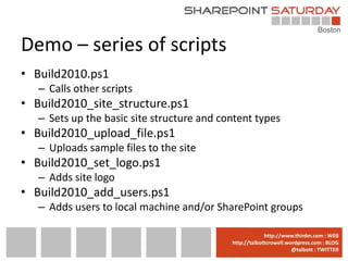 Demo – series of scripts
• Build2010.ps1
   – Calls other scripts
• Build2010_site_structure.ps1
   – Sets up the basic site structure and content types
• Build2010_upload_file.ps1
   – Uploads sample files to the site
• Build2010_set_logo.ps1
   – Adds site logo
• Build2010_add_users.ps1
   – Adds users to local machine and/or SharePoint groups

                                          www.sharepointsaturday.org/boston::WEB
                                                         http://www.thirdm.com WEB
                                            http://talbottcrowell.wordpress.com::EMAIL
                                                       SPSBoston@live.com BLOG
                                                                    @talbott : TWITTER
                                                  @SPSBoston / #SPSBos : TWITTER
 