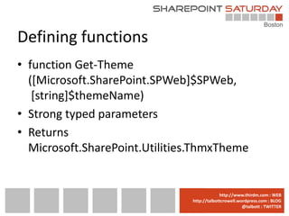 Defining functions
• function Get-Theme
  ([Microsoft.SharePoint.SPWeb]$SPWeb,
   [string]$themeName)
• Strong typed parameters
• Returns
  Microsoft.SharePoint.Utilities.ThmxTheme


                              www.sharepointsaturday.org/boston::WEB
                                             http://www.thirdm.com WEB
                                http://talbottcrowell.wordpress.com::EMAIL
                                           SPSBoston@live.com BLOG
                                                        @talbott : TWITTER
                                      @SPSBoston / #SPSBos : TWITTER
 