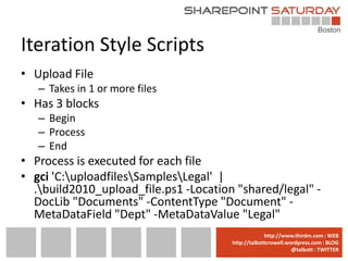 Iteration Style Scripts
• Upload File
   – Takes in 1 or more files
• Has 3 blocks
   – Begin
   – Process
   – End
• Process is executed for each file
• gci 'C:uploadfilesSamplesLegal' |
  .build2010_upload_file.ps1 -Location "shared/legal" -
  DocLib "Documents" -ContentType "Document" -
  MetaDataField "Dept" -MetaDataValue "Legal"
                                     www.sharepointsaturday.org/boston::WEB
                                                    http://www.thirdm.com WEB
                                       http://talbottcrowell.wordpress.com::EMAIL
                                                  SPSBoston@live.com BLOG
                                                               @talbott : TWITTER
                                             @SPSBoston / #SPSBos : TWITTER
 