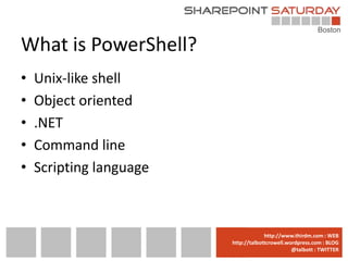 What is PowerShell?
•   Unix-like shell
•   Object oriented
•   .NET
•   Command line
•   Scripting language



                         www.sharepointsaturday.org/boston::WEB
                                        http://www.thirdm.com WEB
                           http://talbottcrowell.wordpress.com::EMAIL
                                      SPSBoston@live.com BLOG
                                                   @talbott : TWITTER
                                 @SPSBoston / #SPSBos : TWITTER
 