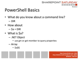 PowerShell Basics
• What do you know about a command line?
  – DIR
• How about
  – $a = DIR
• What is $a?
  – .NET Object
     • use gm or get-member to query properites
  – Array
     • $a[0]

                                        www.sharepointsaturday.org/boston::WEB
                                                       http://www.thirdm.com WEB
                                          http://talbottcrowell.wordpress.com::EMAIL
                                                     SPSBoston@live.com BLOG
                                                                  @talbott : TWITTER
                                                @SPSBoston / #SPSBos : TWITTER
 
