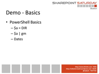 Demo - Basics
• PowerShell Basics
  – $a = DIR
  – $a | gm
  – Dates




                      www.sharepointsaturday.org/boston::WEB
                                     http://www.thirdm.com WEB
                        http://talbottcrowell.wordpress.com::EMAIL
                                   SPSBoston@live.com BLOG
                                                @talbott : TWITTER
                              @SPSBoston / #SPSBos : TWITTER
 