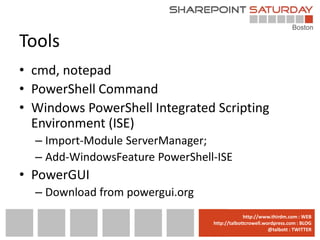 Tools
• cmd, notepad
• PowerShell Command
• Windows PowerShell Integrated Scripting
  Environment (ISE)
  – Import-Module ServerManager;
  – Add-WindowsFeature PowerShell-ISE
• PowerGUI
  – Download from powergui.org
                                 www.sharepointsaturday.org/boston::WEB
                                                http://www.thirdm.com WEB
                                   http://talbottcrowell.wordpress.com::EMAIL
                                              SPSBoston@live.com BLOG
                                                           @talbott : TWITTER
                                         @SPSBoston / #SPSBos : TWITTER
 