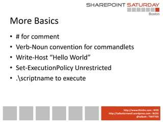 More Basics
•   # for comment
•   Verb-Noun convention for commandlets
•   Write-Host “Hello World”
•   Set-ExecutionPolicy Unrestricted
•   .scriptname to execute



                              www.sharepointsaturday.org/boston::WEB
                                             http://www.thirdm.com WEB
                                http://talbottcrowell.wordpress.com::EMAIL
                                           SPSBoston@live.com BLOG
                                                        @talbott : TWITTER
                                      @SPSBoston / #SPSBos : TWITTER
 