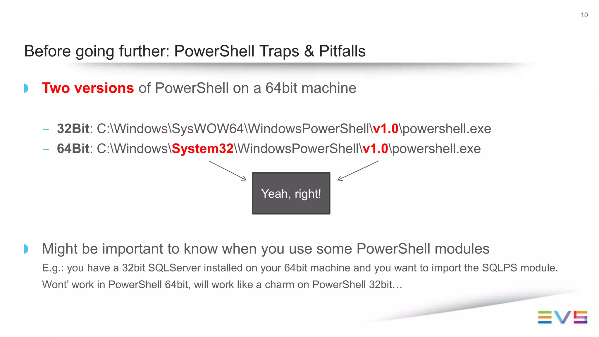 Two versions of PowerShell on a 64bit machine
- 32Bit: C:WindowsSysWOW64WindowsPowerShellv1.0powershell.exe
- 64Bit: C:WindowsSystem32WindowsPowerShellv1.0powershell.exe
Might be important to know when you use some PowerShell modules
E.g.: you have a 32bit SQLServer installed on your 64bit machine and you want to import the SQLPS module.
Wont’ work in PowerShell 64bit, will work like a charm on PowerShell 32bit…
10
Before going further: PowerShell Traps & Pitfalls
Yeah, right!
 
