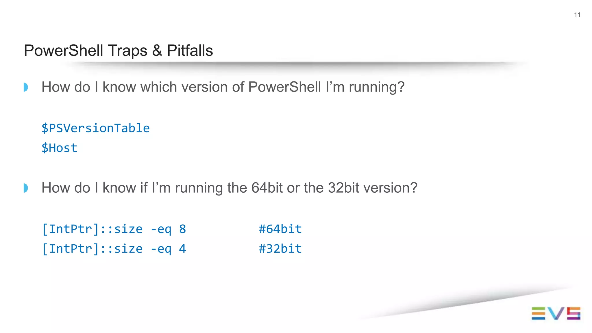 How do I know which version of PowerShell I’m running?
$PSVersionTable
$Host
How do I know if I’m running the 64bit or the 32bit version?
[IntPtr]::size -eq 8 #64bit
[IntPtr]::size -eq 4 #32bit
11
PowerShell Traps & Pitfalls
 