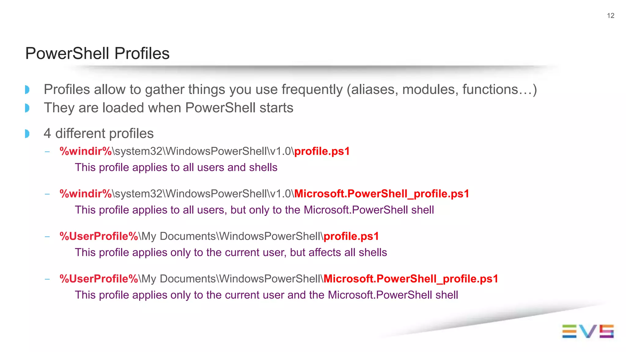 Profiles allow to gather things you use frequently (aliases, modules, functions…)
They are loaded when PowerShell starts
4 different profiles
- %windir%system32WindowsPowerShellv1.0profile.ps1
This profile applies to all users and shells
- %windir%system32WindowsPowerShellv1.0Microsoft.PowerShell_profile.ps1
This profile applies to all users, but only to the Microsoft.PowerShell shell
- %UserProfile%My DocumentsWindowsPowerShellprofile.ps1
This profile applies only to the current user, but affects all shells
- %UserProfile%My DocumentsWindowsPowerShellMicrosoft.PowerShell_profile.ps1
This profile applies only to the current user and the Microsoft.PowerShell shell
12
PowerShell Profiles
 