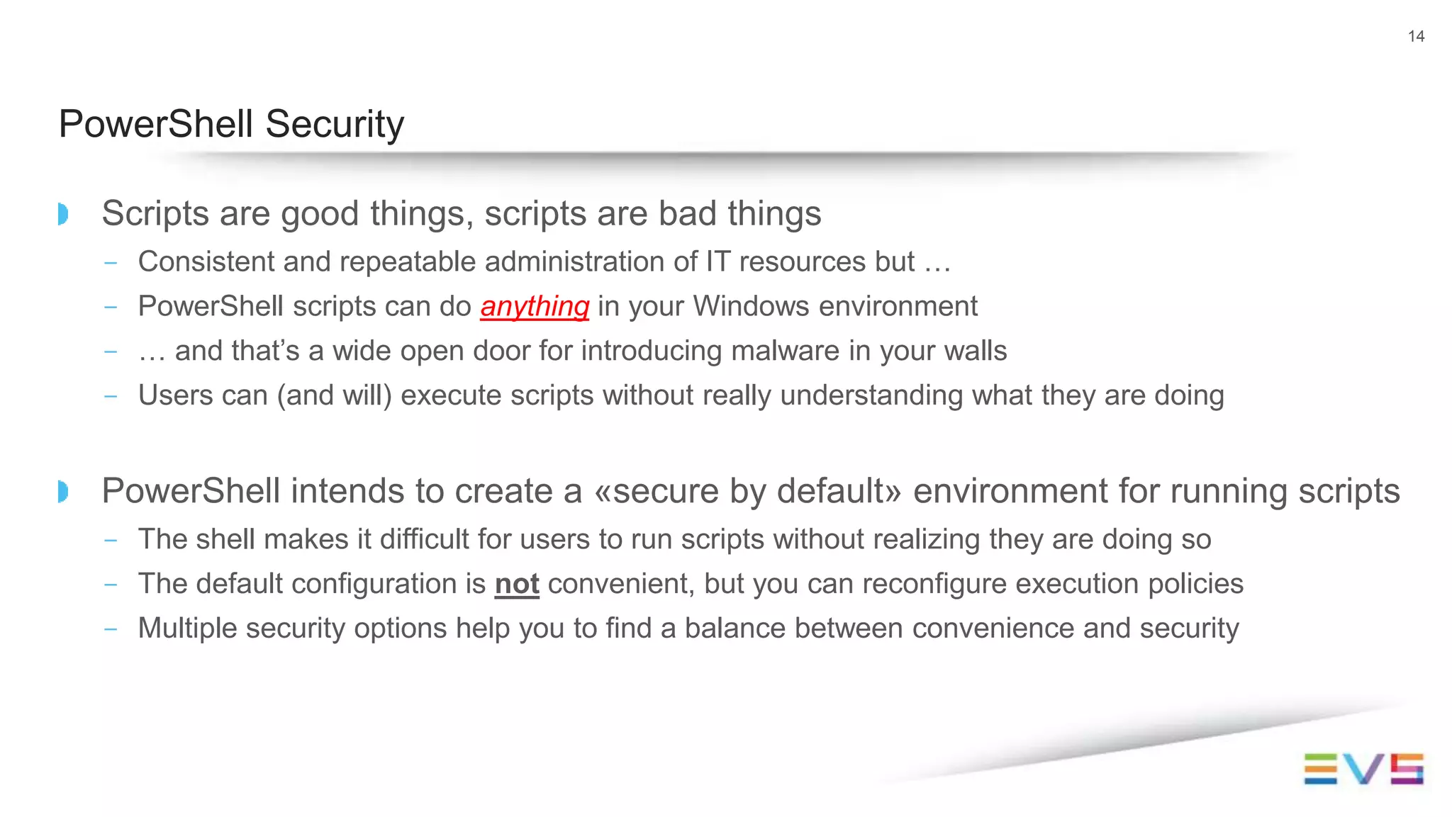 Scripts are good things, scripts are bad things
- Consistent and repeatable administration of IT resources but …
- PowerShell scripts can do anything in your Windows environment
- … and that’s a wide open door for introducing malware in your walls
- Users can (and will) execute scripts without really understanding what they are doing
PowerShell intends to create a «secure by default» environment for running scripts
- The shell makes it difficult for users to run scripts without realizing they are doing so
- The default configuration is not convenient, but you can reconfigure execution policies
- Multiple security options help you to find a balance between convenience and security
14
PowerShell Security
 