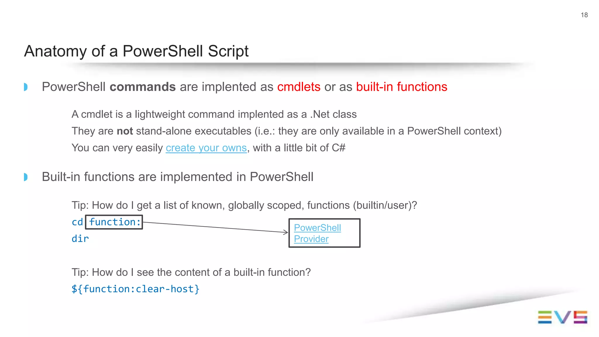 PowerShell commands are implented as cmdlets or as built-in functions
A cmdlet is a lightweight command implented as a .Net class
They are not stand-alone executables (i.e.: they are only available in a PowerShell context)
You can very easily create your owns, with a little bit of C#
Built-in functions are implemented in PowerShell
Tip: How do I get a list of known, globally scoped, functions (builtin/user)?
cd function:
dir
Tip: How do I see the content of a built-in function?
${function:clear-host}
18
Anatomy of a PowerShell Script
PowerShell
Provider
 