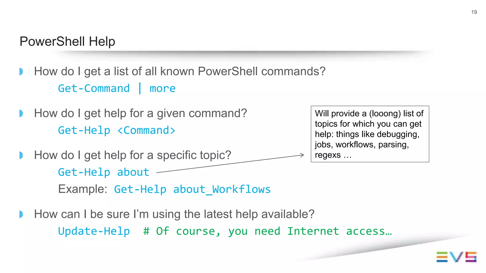How do I get a list of all known PowerShell commands?
Get-Command | more
How do I get help for a given command?
Get-Help <Command>
How do I get help for a specific topic?
Get-Help about
Example: Get-Help about_Workflows
How can I be sure I’m using the latest help available?
Update-Help # Of course, you need Internet access…
19
PowerShell Help
Will provide a (looong) list of
topics for which you can get
help: things like debugging,
jobs, workflows, parsing,
regexs …
 