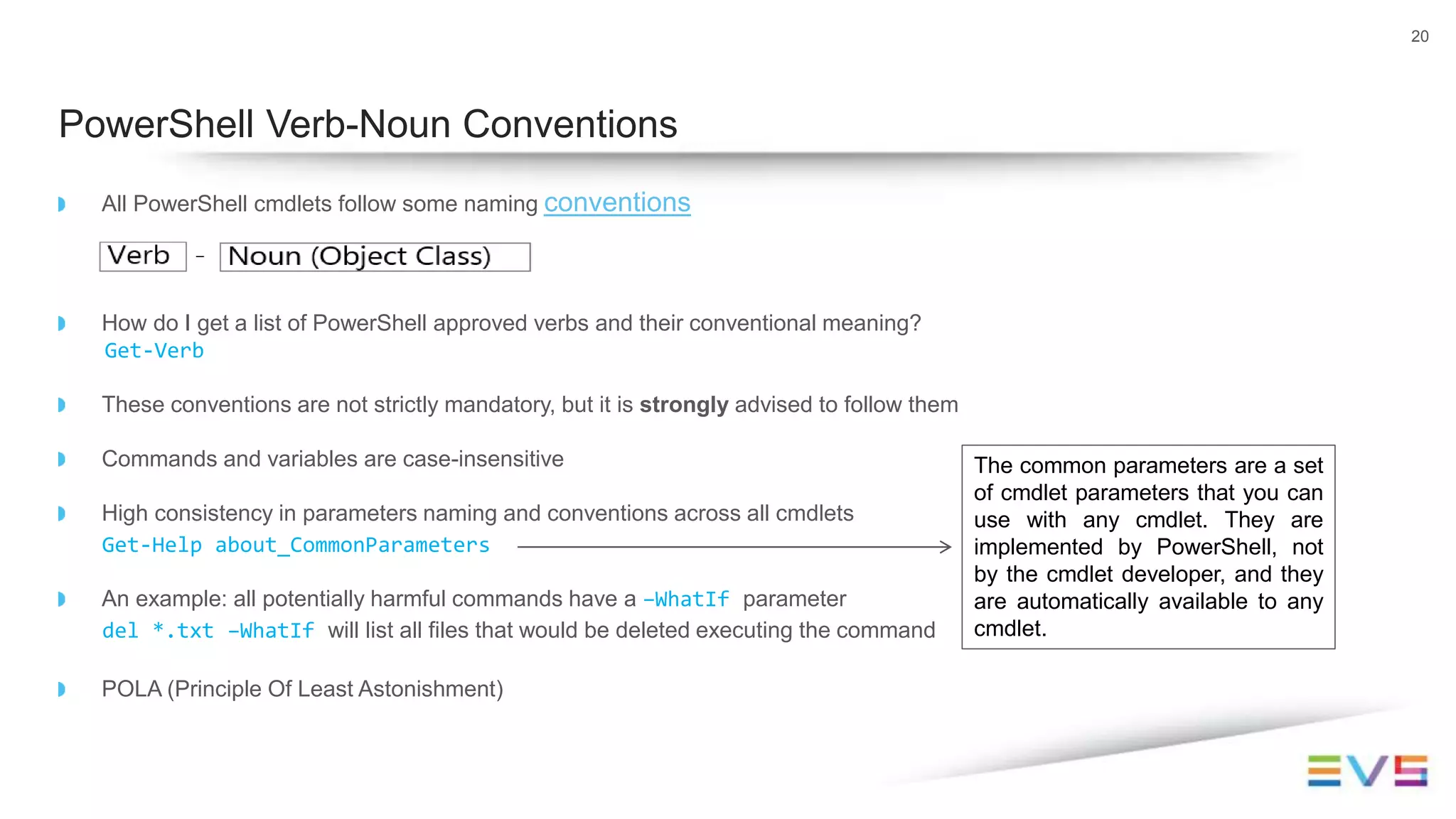20
PowerShell Verb-Noun Conventions
All PowerShell cmdlets follow some naming conventions
How do I get a list of PowerShell approved verbs and their conventional meaning?
Get-Verb
These conventions are not strictly mandatory, but it is strongly advised to follow them
Commands and variables are case-insensitive
High consistency in parameters naming and conventions across all cmdlets
Get-Help about_CommonParameters
An example: all potentially harmful commands have a –WhatIf parameter
del *.txt –WhatIf will list all files that would be deleted executing the command
POLA (Principle Of Least Astonishment)
The common parameters are a set
of cmdlet parameters that you can
use with any cmdlet. They are
implemented by PowerShell, not
by the cmdlet developer, and they
are automatically available to any
cmdlet.
 