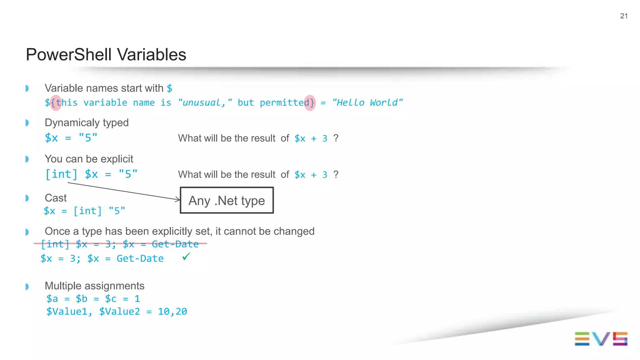 Variable names start with $
${this variable name is "unusual," but permitted} = "Hello World"
Dynamicaly typed
$x = "5" What will be the result of $x + 3 ?
You can be explicit
[int] $x = "5" What will be the result of $x + 3 ?
Cast
$x = [int] "5"
Once a type has been explicitly set, it cannot be changed
[int] $x = 3; $x = Get-Date
$x = 3; $x = Get-Date 
Multiple assignments
$a = $b = $c = 1
$Value1, $Value2 = 10,20
21
PowerShell Variables
Any .Net type
 