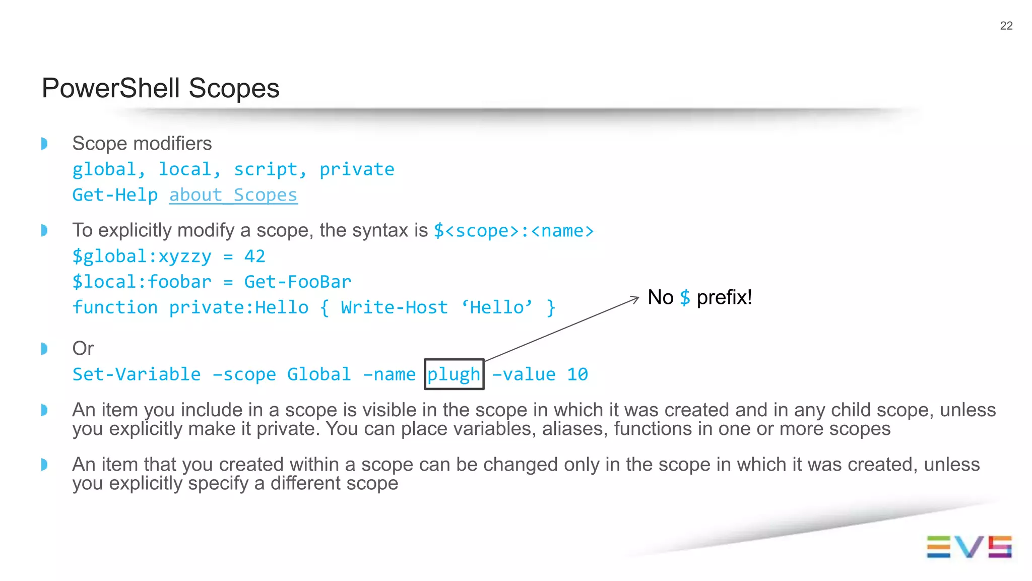 Scope modifiers
global, local, script, private
Get-Help about_Scopes
To explicitly modify a scope, the syntax is $<scope>:<name>
$global:xyzzy = 42
$local:foobar = Get-FooBar
function private:Hello { Write-Host ‘Hello’ }
Or
Set-Variable –scope Global –name plugh –value 10
An item you include in a scope is visible in the scope in which it was created and in any child scope, unless
you explicitly make it private. You can place variables, aliases, functions in one or more scopes
An item that you created within a scope can be changed only in the scope in which it was created, unless
you explicitly specify a different scope
22
PowerShell Scopes
No $ prefix!
 