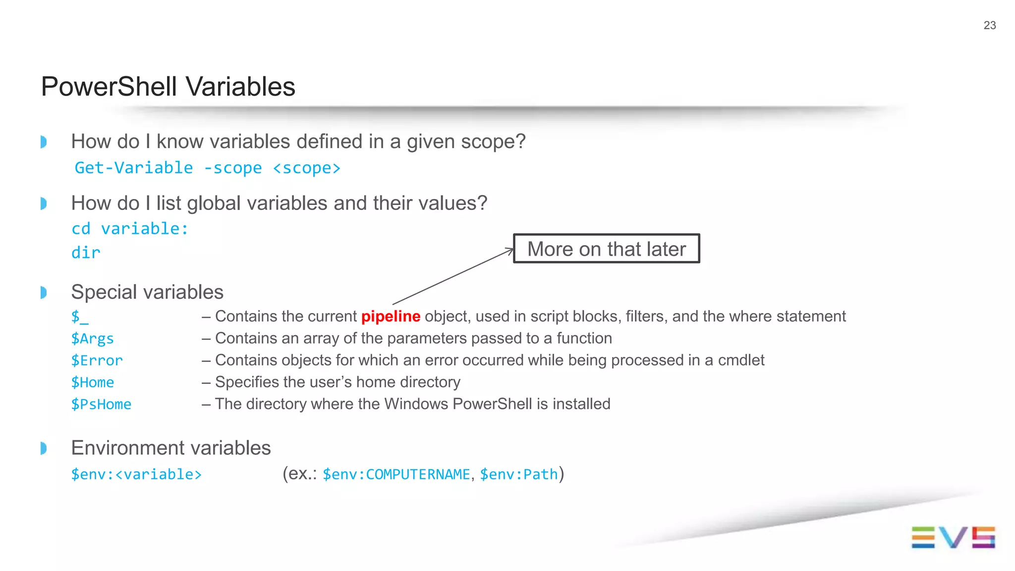 How do I know variables defined in a given scope?
Get-Variable -scope <scope>
How do I list global variables and their values?
cd variable:
dir
Special variables
$_ – Contains the current pipeline object, used in script blocks, filters, and the where statement
$Args – Contains an array of the parameters passed to a function
$Error – Contains objects for which an error occurred while being processed in a cmdlet
$Home – Specifies the user’s home directory
$PsHome – The directory where the Windows PowerShell is installed
Environment variables
$env:<variable> (ex.: $env:COMPUTERNAME, $env:Path)
23
PowerShell Variables
More on that later
 